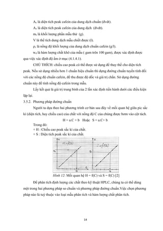 14
Ac là diện tích peak cafein của dung dịch chuẩn (đvdt).
Ax là diện tích peak cafein của dung dịch (đvdt).
ms là khối lượng phần mẫu thử (g).
V là thể tích dung dịch mẫu chiết được (l).
ρc là nồng độ khối lượng của dung dịch chuẩn cafein (g/l).
wd là hàm lượng chất khô của mẫu ( gam trên 100 gam), được xác định được
qua việc xác định độ ẩm ở mục (4.1.4.1).
CHÚ THÍCH: chiều cao peak có thể được sử dụng để thay thế cho diện tích
peak. Nếu sử dụng nhiều hơn 1 chuẩn hiệu chuẩn thì dựng đường chuẩn tuyến tính đối
với các nồng độ chuẩn cafein, để thu được độ dốc và giá trị chắn. Sử dụng đường
chuẩn này để tính nồng độ cafein trong mẫu.
Lấy kết quả là giá trị trung bình của 2 lần xác định tiến hành dưới các điều kiện
lặp lại.
3.5.2. Phương pháp đường chuẩn
Người ta dựa theo hai phương trình cơ bản sau đây về mối quan hệ giữa pic sắc
kí (diện tích, hay chiều cao) của chất với nồng độ C của chúng được bơm vào cột tách.
H = a.C + b Hoặc S = a.C+ b
Trong đó:
+ H : Chiều cao peak sắc kí của chất.
+ S : Diện tích peak sắc kí của chất.
Hình 12: Mối quan hệ H = f(C) và S = f(C) [2]
Để phân tích định lượng các chất theo kỹ thuật HPLC, chúng ta có thể dùng
một trong hai phương pháp so chuẩn và phương pháp đường chuẩn.Việc chọn phương
pháp nào là tuỳ thuộc vào loại mẫu phân tích và hàm lượng chất phân tích.
 