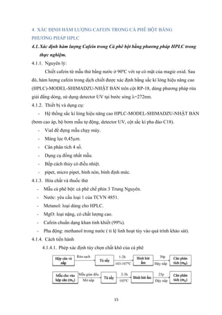 15
4. XÁC ĐỊNH HÀM LƯỢNG CAFEIN TRONG CÀ PHÊ BỘT BẰNG
PHƯƠNG PHÁP HPLC
4.1.Xác định hàm lượng Cafein trong Cà phê bột bằng phương pháp HPLC trong
thực nghiệm.
4.1.1. Nguyên lý:
Chiết cafein từ mẫu thử bằng nước ở 90ºC với sự có mặt của magie oxid. Sau
đó, hàm lượng cafein trong dịch chiết được xác định bằng sắc kí lỏng hiệu năng cao
(HPLC)-MODEL-SHIMADZU-NHẬT BẢN trên cột RP-18, dùng phương pháp rửa
giải đẳng dòng, sử dụng detector UV tại bước sóng λ=272nm.
4.1.2. Thiết bị và dụng cụ:
- Hệ thống sắc kí lỏng hiệu năng cao HPLC-MODEL-SHIMADZU-NHẬT BẢN
(bơm cao áp, bộ bơm mẫu tự động, detector UV, cột sắc kí pha đảo C18).
- Vial để đựng mẫu chạy máy.
- Màng lọc 0,45µm.
- Cân phân tích 4 số.
- Dụng cụ đồng nhất mẫu.
- Bếp cách thủy có điều nhiệt.
- pipet, micro pipet, bình nón, bình định mức.
4.1.3. Hóa chất và thuốc thử
- Mẫu cà phê bột: cà phê chế phin 3 Trung Nguyên.
- Nước: yêu cầu loại 1 của TCVN 4851.
- Metanol: loại dùng cho HPLC.
- MgO: loại nặng, có chất lượng cao.
- Cafein chuẩn dạng khan tinh khiết (99%).
- Pha động: methanol trong nước ( tỉ lệ linh hoạt tùy vào quá trình khảo sát).
4.1.4. Cách tiến hành
4.1.4.1. Phép xác định tùy chọn chất khô của cà phê
 