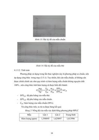 18
4.1.5.2. Tính toán
Phương pháp sử dụng trong lần thực nghiệm này là phương pháp so chuẩn, nên
áp dụng công thức trong mục (3.5.1). Tuy nhiên, khi cân mẫu chuẩn, sẽ không cân
được chình chính xác như quy trình và hàm lượng mẫu chuẩn không nguyên chất
100% , nên công thức tính hàm lượng sẽ được biến đổi thành:
𝐶(
𝑚𝑔
𝑘𝑔
) =
𝑆𝑡ℎ
𝑆𝑐ℎ
×
𝑚 𝑐ℎ
𝑚 𝑡ℎ
×
𝐷𝑃𝐿 𝑡ℎ
𝐷𝑃𝐿 𝑐ℎ
×𝐶𝑐ℎ
- 𝐷𝑃𝐿 𝑡ℎ: độ pha loãng của mẫu thử.
- 𝐷𝑃𝐿 𝑐ℎ: độ pha loãng của mẫu chuẩn.
- 𝐶𝑐ℎ: hàm lượng của mẫu chuẩn (98%).
Từ công thức trên, ta rút ra được bảng kết quả:
Bảng 2: Nồng độ của mẫu xác định bằng phương pháp HPLC
Mẫu Lần 1 Lần 2 Trung bình
Hàm lượng (ppm) 1,598895 1,629097 1,613996
Hình 13: Sắc ký đồ của mẫu chuẩn
Hình 14: Sắc ký đồ của mẫu thử
 