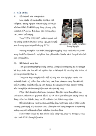 19
5. KẾT LUẬN
5.1. Kết luận về hàm lượng cafein
Mẫu cà phê bột mà ta phân tích là cà phê
chế phin 3 Trung Nguyên có hàm lượng cafein ghi
trên bao bì là 1,7% khối lượng. bằng phương pháp
phân tích HPLC, xác định được hàm lượng cafein
1,613996% khối lượng.
Theo TCVN 5251-2007: cafein trong cà phê
bột không nhỏ hơn 1% khối lượng. Vậy, cà phê chế
phin 3 trung nguyên đạt chất lượng TCVN.
Phương pháp phân tích HPLC là một phương pháp có độ chính xác cao, được
trung tâm kiểm định thuốc, mỹ phẩm, thực phẩm thẩm định lại và sử dụng để xác định
hàm lượng cafein.
5.2. Kết luận về trung tâm
Thời gian em thực tập tại Trung tâm tuy không dài nhưng cũng đủ cho em gặt
hái được nhiều kiến thức và kinh nghiệm thực tế. Bên cạnh đó, em cũng hiểu rõ hơn về
nơi mà em thực tập thực tế.
Trung tâm được trang bị nhiều thiết bị, máy móc hiện đại phục vụ cho việc
phân tích thuốc, mỹ phẩm, thực phẩm. Máy móc được bảo quản trong điều kiện tốt
nhất. Các khâu chuẩn bị mẫu, vệ sinh dụng cụ thí nghiệm được tiến hành kỹ lưỡng.
mẫu thử nghiệm và chờ thử nghiệm được bảo quản kỹ càng.
Công việc kiểm định chất lượng luôn được đảm bảo trung thực, chính xác,
khách quan. Hầu hết các quy trình đều từ TCVN và đã qua thẩm định. Trung tâm có hệ
thống chứa chất thải rắn, lỏng, khí để xử lý các chất thải theo quy định.
Đối với nhiệm vụ của trung tâm, em thấy rằng, vai trò của một cử nhân hóa là
vô cùng quan trọng. Hay nói cách khác, kiểm định chất lượng sản phẩm là một trong
những công việc chính mà một cử nhân hóa học đảm điệm.
Một cử nhân hóa có thể đảm nhiệm nhiều công viêc, chức vụ. Trong đó, công
việc chính đó là kiểm nghiệm viên.
Hình 15: Mẫu cà phê chế phin 3
Trung Nguyên
 