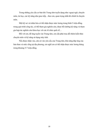 20
Trong những yêu cầu cơ bản khi Trung tâm tuyển dụng như: ngoại ngữ, chuyên
môn, tin học, các kỹ năng như giao tiếp…theo em, quan trọng nhất đó chính là chuyên
môn.
Một kỹ sư/ cử nhân hóa có thể nhận được mức lương trung bình 5 triệu đồng.
trong quá trình công tác, có thể tham gia nghiên cứu, được bồi dưỡng kỹ năng và tham
gia hợp tác nghiên cứu khoa học với các tổ chức quốc tế…
Đối với em, để ứng tuyển vào Trung tâm, em cần phải trau dồi thêm kiến thức
chuyên môn và kỹ năng sử dụng máy tính.
Nếu được nhận vào, căn cứ vào yêu cầu của Trung tâm, khả năng đáp ứng của
bản than và mức sống tại địa phương, em nghĩ em có thể nhận được mức lương tháng
trong khoảng 5-7 triệu đồng.
 