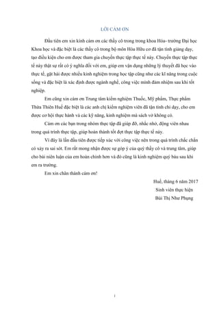 i
LỜI CẢM ƠN
Đầu tiên em xin kính cám ơn các thầy cô trong trong khoa Hóa- trường Đại học
Khoa học và đặc biệt là các thầy cô trong bộ môn Hóa Hữu cơ đã tận tình giảng dạy,
tạo điều kiện cho em được tham gia chuyến thực tập thực tế này. Chuyến thực tập thực
tế này thật sự rất có ý nghĩa đối với em, giúp em vận dụng những lý thuyết đã học vào
thực tế, gặt hái được nhiều kinh nghiệm trong học tập cũng như các kĩ năng trong cuộc
sống và đặc biệt là xác định được ngành nghề, công việc mình đảm nhiệm sau khi tốt
nghiệp.
Em cũng xin cám ơn Trung tâm kiểm nghiệm Thuốc, Mỹ phẩm, Thực phẩm
Thừa Thiên Huế đặc biệt là các anh chị kiểm nghiệm viên đã tận tình chỉ dạy, cho em
được cơ hội thực hành và các kỹ năng, kinh nghiệm mà sách vở không có.
Cám ơn các bạn trong nhóm thực tập đã giúp đỡ, nhắc nhở, động viên nhau
trong quá trình thực tập, giúp hoàn thành tốt đợt thực tập thực tế này.
Vì đây là lần đầu tiên được tiếp xúc với công việc nên trong quá trình chắc chắn
có xảy ra sai sót. Em rất mong nhận được sự góp ý của quý thầy cô và trung tâm, giúp
cho bài niên luận của em hoàn chỉnh hơn và đó cũng là kinh nghiệm quý báu sau khi
em ra trường.
Em xin chân thành cám ơn!
Huế, tháng 6 năm 2017
Sinh viên thực hiện
Bùi Thị Như Phụng
 