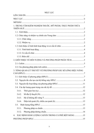 ii
MỤC LỤC
LỜI CẢM ƠN...................................................................................................................i
MỤC LỤC...................................................................................................................... ii
MỞ ĐẦU .........................................................................................................................1
1. TRUNG TÂM KIỂM NGHIỆM THUỐC, MỸ PHẨM, THỰC PHẨM THỪA
THIÊN HUẾ....................................................................................................................2
1.1. Giới thiệu..............................................................................................................2
1.2. Chức năng và nhiệm vụ chính của Trung tâm: .....................................................2
1.2.1. Chức năng.......................................................................................................2
1.2.2. Nhiệm vụ.........................................................................................................2
1.3. Giới thiệu về tình hình hoạt động và cơ cấu tổ chức ............................................4
1.3.1. Tình hình hoạt động........................................................................................4
1.3.2. Cơ cấu tổ chức ................................................................................................4
1.3.3. Biên chế ..........................................................................................................5
2. GIỚI THIỆU VỀ ĐỐI TƯỢNG VÀ PHƯƠNG PHÁP PHÂN TÍCH........................5
2.1. Cafein ....................................................................................................................5
2.2. Các phương pháp phân tích cafein........................................................................7
3. TỔNG QUAN LÝ THUYẾT VỀ PHƯƠNG PHÁP SẮC KÍ LỎNG HIỆU NĂNG
CAO (HPLC)...................................................................................................................7
3.1. Giới thiệu về phương pháp (HPLC)......................................................................7
3.2. Nguyên tắc cấu tạo của hệ thống máy HPLC ......................................................8
3.3. Nguyên tắc hoạt động của phương pháp HPLC.................................................11
3.4. Các đại lượng quan trọng của sắc ký đồ ............................................................12
3.4.1. Thời gian lưu (tR) ......................................................................................12
3.4.2. Số đĩa lỹ thuyết (N)...................................................................................12
3.4.3. Hệ số không đối xứng T............................................................................13
3.4.4. Diện tích peak (S), chiều cao peak (h)......................................................13
3.5. Định lượng bằng HPLC ...................................................................................13
3.5.1. Phương pháp so chuẩn ..............................................................................13
3.5.2. Phương pháp đường chuẩn........................................................................14
4. XÁC ĐỊNH HÀM LƯỢNG CAFEIN TRONG CÀ PHÊ BỘT BẰNG ................15
PHƯƠNG PHÁP HPLC................................................................................................15
 