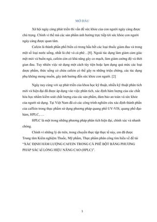 1
MỞ ĐẦU
Xã hội ngày càng phát triển thì vấn đề sức khỏe của con người ngày càng được
chú trọng. Chính vì thế mà các sản phẩm ảnh hưởng trực tiếp tới sức khỏe con người
ngày càng được quan tâm.
Cafein là thành phần phổ biến có trong hầu hết các loại thuốc giảm đau và trong
một số loại nước uống, nhất là chè và cà phê…[8]. Ngoài tác dụng làm giảm cảm giác
mệt mỏi và buồn ngủ, cafein còn có khả năng gây co mạch, làm giảm cường độ và thời
gian đau. Tuy nhiên việc sử dụng một cách tùy tiện hoặc lạm dụng quá mức các loại
dược phẩm, thức uống có chứa cafein có thể gây ra những triệu chứng, các tác dụng
phụ không mong muốn, gây ảnh hưởng đến sức khỏe con người. [2]
Ngày nay cùng với sự phát triển của khoa học kỹ thuật, nhiều kỹ thuật phân tích
mới và hiện đại đã được áp dụng vào việc phân tích, xác định hàm lượng của các chất
hóa học nhằm kiểm soát chất lượng của các sản phẩm, đảm bảo an toàn và sức khỏe
của người sử dụng. Tại Việt Nam đã có các công trình nghiên cứu xác định thành phần
của caffein trong thực phẩm sử dụng phương pháp quang phổ UV-VIS, quang phổ đạo
hàm, HPLC,….
HPLC là một trong những phương pháp phân tích hiện đại, chính xác và nhanh
chóng.
Chính vì những lý do trên, trong chuyến thực tập thực tế này, em đã được
Trung tâm Kiểm nghiệm Thuốc, Mỹ phẩm, Thực phẩm phân công tìm hiểu về đề tài
“XÁC ĐỊNH HÀM LƯỢNG CAFEIN TRONG CÀ PHÊ BỘT BẰNG PHƯƠNG
PHÁP SẮC kÍ LỎNG HIỆU NĂNG CAO (HPLC)”.
 