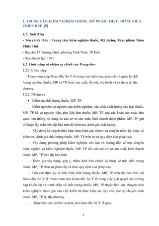 2
1. TRUNG TÂM KIỂM NGHIỆM THUỐC, MỸ PHẨM, THỰC PHẨM THỪA
THIÊN HUẾ [9]
1.1. Giới thiệu
- Tên chính thức : Trung tâm kiểm nghiệm thuốc, Mỹ phẩm, Thực phẩm Thừa
Thiên Huế
- Địa chỉ: 17 Trương Định, phường Vĩnh Ninh, TP Huế
- Năm thành lập: 1991
1.2. Chức năng và nhiệm vụ chính của Trung tâm:
1.2.1. Chức năng
Tham mưu giúp Giám đốc Sở Y tế trong việc kiểm tra, giám sát và quản lý chất
lượng các loại thuốc, MP và TP được sản xuất, tồn trữ, lưu hành và sử dụng tại địa
phương.
1.2.2. Nhiệm vụ
• Kiểm tra chất lượng thuốc, MP, TP.
- Kiểm nghiệm và nghiên cứu kiểm nghiệm, xác định chất lượng các loại thuốc,
MP, TP kể cả nguyên liệu, phụ liệu làm thuốc, MP, TP qua các khâu sản xuất, bảo
quản, lưu thông, sử dụng do các cơ sở sản xuất, kinh doanh dược phẩm, MP, TP gửi
tới hoặc lấy mẫu trên địa bàn tỉnh để kiểm tra, đánh giá chất lượng.
- Xây dựng kế hoạch triển khai thực hiện các nhiệm vụ chuyên môn, kỹ thuật về
kiểm tra, đánh giá chất lượng thuốc, MP, TP trên cơ sở quy định của pháp luật.
- Xây dựng phương pháp kiểm nghiệm, chỉ đạo và hướng dẫn về mặt chuyên
môn, nghiệp vụ kiểm nghiệm thuốc, MP, TP đối với các cơ sở sản xuất, kinh doanh
thuốc, MP, TP trên địa bàn tỉnh.
- Tham gia xây dựng, góp ý, thẩm định tiêu chuẩn kỹ thuật về mặt chất lượng
thuốc, MP, TP theo sự phân cấp và theo quy định của pháp luật.
- Báo cáo định kỳ về tình hình chất lượng thuốc, MP, TP trên địa bàn tỉnh với
Giám đốc Sở Y tế; tham mưu cho Giám đốc Sở Y tế trong việc giải quyết các trường
hợp khiếu nại và tranh chấp về chất lượng thuốc, MP, TP thuộc lĩnh vực chuyên môn
kiểm nghiệm; tham gia vào việc kiểm tra thực hiện các quy chế, chế độ chuyên môn
thuốc, MP, TP tại địa phương.
- Thực hiện các nhiệm vụ khác do Giám đốc Sở Y tế giao.
 