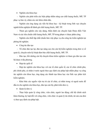 3
• Nghiên cứu khoa học
- Nghiên cứu phát triển các biện pháp nhằm nâng cao chất lượng thuốc, MP, TP
phục vụ bảo vệ, chăm sóc sức khỏe nhân dân.
- Nghiên cứu ứng dụng các tiến bộ khoa học - kỹ thuật trong lĩnh vực chuyên
ngành kiểm nghiệm để đánh giá chất lượng thuốc, MP, TP.
- Tham gia nghiên cứu xây dựng, thẩm định các chuyên luận Dược điển Việt
Nam và các tiêu chuẩn chất lượng thuốc, MP, TP trong phạm vi được phân công.
- Nghiên cứu thiết lập chất chuẩn làm việc phục vụ cho công tác kiểm nghiệm tại
phòng thí nghiệm.
• Công tác đào tạo
- Tổ chức đào tạo lại, đào tạo nâng cao cho cán bộ kiểm nghiệm trong đơn vị về
quản lý, chuyên môn kỹ thuật đảm bảo chất lượng thuốc, MP, TP.
- Đào tạo, bồi dưỡng cán bộ chuyên khoa kiểm nghiệm và tham gia đào tạo cán
bộ dược ở địa phương.
• Hợp tác quốc tế
- Hợp tác nghiên cứu khoa học với các tổ chức quốc tế, các tổ chức chính phủ,
phi chính phủ, cá nhân ở nước ngoài theo quy định của pháp luật nhằm phục vụ công
tác nghiên cứu khoa học, ứng dụng các thành tựu khoa học vào lĩnh vực phân tích
kiểm nghiệm.
- Khai thác các nguồn viện trợ từ các tổ chức, cá nhân trong và ngoài nước để
đầu tư cho nghiên cứu khoa học, đào tạo cán bộ, phát triển đơn vị.
• Quản lý đơn vị
- Thực hiện quản lý công chức, viên chức, người lao động; chế độ chính sách
khen thưởng, kỷ luật đối với công chức, viên chức và quản lý tài chính, tài sản của đơn
vị theo quy định của pháp luật.
 