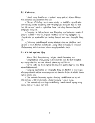 6
2.2 Chức năng
Là một trung tâm đòa tạo về quản trị mạng quốc tế, Athena đã thực
hiện các chức năng của mình như sau:
- Đào tạo, bồi dưỡng chuyên môn, nghiệp vụ, phổ biến, cập nhật kiến
thức và nâng cao kỹ năng trong lĩnh vực công nghệ thông tin theo các hình
thức đào tạo các khóa học, ngành học thuộc chức năng đào tạo của ngành
công nghệ thông tin.
- Cung cấp các dịch vụ hỗ trợ hoạt động công nghệ thông tin cho các tổ
chức và cá nhân có nhu cầu. Nghiên cứu khoa học và công nghệ phục vụ
công tác đào tạo nguồn nhân lực cho ứng dụng và phát triển công nghệ thông
tin.
- Chức năng quản lý doanh nghiệp: Quản trị nhân sự, tài chính, cơ sở
vật chất kĩ thuật, đào tạo, huấn luyện… cùng tất cả những yếu tố lien quan
đến hoạt động kinh doanh của mình trong phạm vi cho phép.
2.3 Các lĩnh vực hoạt động
Athena đã và đang tập trung chủ yếu vào các hoạt động sau:
- Công tác huấn luyện, quảng bá kiến thức tin học, đặc biệt trong lĩnh
vực mạng máy tính, Internet, bảo mật và thương mại điện tử…
- Tư vấn và hỗ trợ doanh nghiệp ấn dụng hiệu quả tin học vào hoạt động
sản xuất kinh doanh.
- Cung cấp nguồn nhân lực công nghệ thông tin, đặc biệt là chuyên gia
về mạng máy tính và bảo mật mạng đạt trình độ quốc tế cho các tổ chứ doanh
nghiệp có nhu cầu.
- Tiến hành các hoạt động nghiên cứu nâng cao kiến thức tin học và
phát triển cơ sở dữ liệu thông tin về các ứng dụng và sự cố mạng.
- Tiến hành các dịch vụ ứng cứu khẩn cấp cho các doanh nghiệp trong
trường hợp xảy ra sự cố máy tính.
 