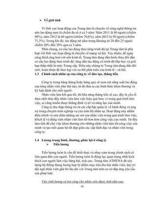 14
 Về giới tính
Vì lĩnh vực hoạt động của Trung tâm là chuyên về công nghệ thông tin
nên lao động nam là chiếm đa số ở cả 3 năm: Năm 2011 là 80 người (chiếm
80%), năm 2012 là 60 người (chiếm 70,6%), năm 2013 là 50 người (chiếm
71,3%). Trong khi đó, lao động nữ nằm trong khoảng từ 20 đến 25 người
chiếm 20% đến 30% qua cả 3 năm.
Nhìn chung, cơ cấu lao động theo từng trình độ tại Trung tâm là phù
hợp với lĩnh vực hoạt động là chuyên về mạng xã hội. Tuy nhiên, để ngày
càng thích ứng hơn với nền kinh tế, Trung tâm đang dần bước thay đổi dần
cơ cấu lao động theo trình độ: tăng dần lao động có trình độ Đại học và giới
hạn thấp nhất là mức Trung cấp. Điều này chứng tỏ Trung tâm đang dần đổi
mới, hoàn thiện để theo kịp với xu thế phát triển của kinh tế - xã hội.
1.3 Chính sách nhân sự của công ty về đào tạo, thăng tiến
Công ty trong hàng tháng hoặc hàng quý sẽ xem xét năng suất lao động
của từng nhân viên như thế nào, từ đó đưa ra các hình thức khen thưởng và
kỹ luật dành cho mỗi người.
Nhân viên làm kết quả tốt, thì khả năng thăng tiến sẽ cao, đây là yếu tố
then chốt thúc đẩy nhân viên làm việc hiệu quả hơn, vì trong quá trình làm
việc, ai cũng muốn được khẳng định vị trí và năng lực của mình.
Công ty thu thập thông tin từ các cấp bậc quản lý về hành động và ứng
xử trong chuyên môn nghiệp vụ của toàn bộ nhân sự. Hoạt động này nhằm
điều chỉnh và sửa chữa những sai sót của nhân viên trong quá trình làm việc,
khích lệ và động viên nhân viên làm tốt hơn hơn công việc của mình. Từ đây
làm tiền đề cho việc khen thưởng cho những nhân viên làm tốt công việc của
mình và tạo mối quan hệ tốt đẹp giữa các cấp lãnh đạo và nhân viên trong
công ty.
1.4 Lương trung bình, thưởng, phúc lợi ở công ty
 Tiền lương
Tiền lương luôn là vấn đề thiết thực và nhạy cảm trong chính sách có
liên quan đến con người. Tiền lương luôn là động lực quan trọng nhất kích
thích con người làm việc hăng hái, tích cực. Trung tâm ATHENA đã xây
dựng hệ thống thang lương hợp lý nhằm mục tiêu thu hút nhân viên, duy trì
đội ngũ nhân viên gắn bó lâu dài với Trung tâm trên cơ sở đáp ứng yêu cầu
của pháp luật.
Việc tính lương và trả công cho nhân viên được tính như sau:
 