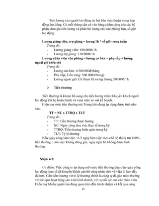 15
Tiền lương của người lao động do hai bên thỏa thuận trong hợp
đồng lao động. Cứ mỗi tháng căn cứ vào bảng chấm công của các bộ
phận, đơn giá tiền lương và phân bổ lương cho các phòng ban, số giờ
lao động.
Lương giảng viên, trợ giảng = lương/1h * số giờ trong tuần
Trong đó:
- Lương giảng viên: 180.000đ/1h
- Lương trợ giảng: 130.000đ/1h
Lương nhân viên văn phòng = lương cơ bản + phụ cấp + lương
ngoài giờ (nếu có)
Trong đó:
- Lương căn bản: 4.500.000đ/tháng
- Phụ cấp( Tiền xăng: 500.000đ/tháng)
- Lương ngoài giờ: Cứ them 1h tương đương 50.000đ/1h
 Tiền thưởng
Tiền thưởng là khoản bổ sung cho tiền lương nhằm khuyến khích người
lao động khi họ hoàn thành và vượt mức so với kế hoạch.
Hiện nay mức tiền thưởng mà Trung tâm đang áp dụng được tính như
sau:
TT = NC x TTBQ x TLT
Trong đó:
- TT: Tiền thưởng được hưởng
- NC: Ngày công làm việc thực tế trong kỳ
- TTBQ: Tiền thưởng bình quân trong kỳ
- TLT: Tỷ lệ thưởng
Nếu ngày công làm việc <1/2 ngày làm việc theo chế độ thì bị trừ 100%
tiền thưởng. Làm việc không đúng giờ, ngày nghỉ bù không được tính
thưởng.
Nhận xét:
Ưu điểm: Việc công ty áp dụng một mức tiền thưởng dựa trên ngày công
lao động thực tế đã khuyến khích cán bộ công nhân viên về việc đi làm đầy
đủ hơn. Gắn tiền thưởng với tỉ lệ thưởng chính là công ty đã gắn mức thưởng
với kết quả hoạt động sản xuất kinh doanh, với sự nỗ lực của các nhân viên.
Điều này khiến người lao động quan tâm đến trách nhiệm và kết quả công
 
