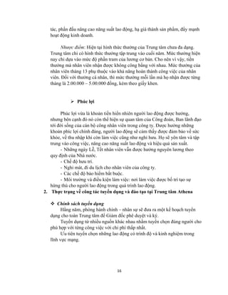 16
tác, phấn đấu nâng cao năng suất lao động, hạ giá thành sản phẩm, đẩy mạnh
hoạt động kinh doanh.
Nhược điểm: Hiện tại hình thức thưởng của Trung tâm chưa đa dạng.
Trung tâm chỉ có hình thức thưởng tập trung vào cuối năm. Mức thưởng hiện
nay chỉ dựa vào mức độ phần tram của lương cơ bản. Cho nên vì vậy, tiền
thưởng mà nhân viên nhận được không công bằng với nhau. Mức thưởng của
nhân viên tháng 13 phụ thuộc vào khả năng hoàn thành công việc của nhân
viên. Đối với thưởng cá nhân, thì mức thưởng mỗi lần mà họ nhận được từng
tháng là 2.00.000 – 5.00.000 đồng, kèm theo giấy khen.
 Phúc lợi
Phúc lợi vừa là khoản tiền hiển nhiên người lao động được hưởng,
nhưng bên cạnh đó nó còn thể hiện sự quan tâm của Công đoàn, Ban lãnh đạo
tới đời sống của cán bộ công nhân viên trong công ty. Được hưởng những
khoản phíc lợi chính đáng, người lao động sẽ cảm thấy được đảm bảo về sức
khỏe, về thu nhập khi còn làm việc cũng như nghỉ hưu. Họ sẽ yên tâm và tập
trung vào công việc, nâng cao năng suất lao động và hiệu quả sản xuất.
- Những ngày Lễ, Tết nhân viên vẫn được hưởng nguyên lương theo
quy định của Nhà nước.
- Chế độ hưu trí.
- Nghỉ mát, đi du lịch cho nhân viên của công ty.
- Các chế độ bảo hiểm bắt buộc.
- Môi trường và điều kiện làm việc: nơi làm việc được bố trí tạo sự
hứng thú cho người lao động trong quá trình lao động.
2. Thực trạng về công tác tuyển dụng và đào tạo tại Trung tâm Athena
 Chính sách tuyển dụng
Hằng năm, phòng hành chính – nhân sự sẽ đưa ra một kế hoạch tuyển
dụng cho toàn Trung tâm để Giám đốc phê duyệt và ký.
Tuyển dụng từ nhiều nguồn khác nhau nhằm tuyển chọn đúng người cho
phù hợp với từng công việc với chi phí thấp nhất.
Ưu tiên tuyển chọn những lao động có trình độ và kinh nghiệm trong
lĩnh vực mạng.
 