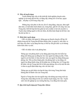 17
 Tiêu chí tuyển dụng
Tuyển những ứng viên có đủ trình độ, kinh nghiệm chuyên môn,
nghiệp vụ từ trung cấp trở lên, có bằng cấp, chứng chỉ về tin học, ngoại
ngữ… để phục vụ tốt trong công việc.
Những ứng viên phải có đủ các yếu tố: năng động, sáng tạo, dám nghĩ
dám làm, có tinh thần trách nhiệm cao, trung thực, gắn bó với công việc của
Trung tâm, biết kết hợp hài hòa giữa lọi ích cá nhân và lợi ích của đơn vị.
Tuyển chọn những người có đủ sức khỏe, đủ điều kiện thuận lợi để làm việc
lâu dài tại đơn vị.
 Hình thức tuyển dụng
+ Đối với nhân viên quản lý: thông qua sự thuyên chuyên, đề bạt, bổ
nhiệm trong nội bộ Trung tâm để đảm nhiệm chức vụ quản lý, một chức vụ
mới thay cho chức vụ họ đang làm hay có thể họ vẫn giữ chức vụ cũ nhưng
kiêm luôn chức vụ mới.
+ Đối với nhân viên ở các phòng ban:
Thông qua văn phòng dịch vụ lao động giúp trung tâm tìm kiếm lao
động mới thông qua sự đăng ký tìm việc người lao động tại đây. Ở đó,
người ta sẽ tìm hiểu về nhu cầu làm việc của người lao động thông qua
phỏng vấn. Nếu sự thỏa thuận giữa văn phòng dịch vụ lao động với
người lao động thành công, thì bộ phận này sẽ thông báo với Trung tâm
để nhân viên tại Trung tâm bố trí thời gian phỏng vấn sơ bộ một lần nữa
và đưa ra quyết định nhận ứng viên vào làm việc.
Thông qua sự giới thiệu của bạn bè ứng viên trong Trung tâm hoặc
không phải là thành viên của Trung tâm.
Ngoài ra Trung tâm còn tìm nguồn ứng viên thông qua trang web của
Trung tâm, hoặc đăng tin lên các website tuyển dụng, tìm việc. Tuyển
sinh viên tốt nghiệp tại các trường Đại học, Cao đẳng trên toàn quốc.
 Quy trình tuyển dụng tại Trung tâm Athena
 