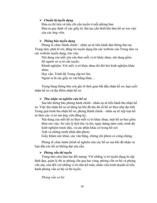 19
 Chuẩn bị tuyển dụng
Đưa ra chỉ tiêu và tiêu chí cần tuyển ở mỗi phòng ban
Đưa ra quy định về các giấy tờ, thủ tục cần thiết khi làm hồ sơ xin việc
của các ứng viên.
 Thông báo tuyển dụng
Phòng tổ chức Hành chính – nhân sự sẽ tiến hành dán thông báo tại
Trung tâm, phát tờ rơi, đăng tin tuyển dụng lên các website của Trung tâm và
các website tuyển dụng, tìm việc.
Nội dung của mỗi yêu cầu theo mỗi vị trí khác nhau, nội dung gồm:
Số người và vị trí cần tuyển.
Khinh nghiệm: Với mỗi vị trí khác nhau thì đòi hỏi kinh nghiệm khác
nhau.
Học vấn: Trình độ Trung cấp trở lên.
Ngoài ra là các giấy tờ văn bằng khác…
Trong bảng thông báo còn ghi rõ thời gian bắt đầu nhận hồ sơ, hạn cuối
nhận hồ sơ và địa điểm nhận hồ sơ.
 Thu nhận và nghiên cứu hồ sơ
Sau khi thông báo phòng hành chính - nhân sự sẽ tiến hành thu nhận hồ
sơ. Việc thu nhận hồ sơ sẽ dừng lại khi đã thu đủ số hồ sơ theo như dự tính.
Trong quá trình thu nhận hồ sơ, phòng Hành chính – nhân sự sẽ xếp loại hồ
sơ theo các vị trí mà ứng viên đăng ký.
Nội dung của mỗi hồ sơ theo mỗi vị trí khác nhau, một hồ sơ bao gồm:
Đơn xin việc: Sơ yếu lý lịch (họ và tên, ngày tháng năm sinh, trình độ
kinh nghiệm trước đây, và các phần khác có trong hồ sơ)
Ảnh và chứng minh nhân dân photo
Giấy khám sức khỏe, các văn bằng, chứng chỉ photo có công chứng.
Phòng tổ chức hành chính sẽ nghiên cứu các hồ sơ sau khi đã nhận và
loại dần các hồ sơ không đạt yêu cầu.
 Phỏng vấn thi tuyển
Trung tâm chia làm hai đối tượng: Với những vị trí tuyển dụng là cấp
lãnh đạo, quản lý thì se phỏng vấn qua hai vòng: phỏng vấn sơ bộ và phỏng
vấn sâu, còn đối với những vị trí như kế toán, nhân viên kinh doanh sẽ tiến
hành phỏng vấn sơ bộ và thi tuyển.
Phỏng vấn sơ bộ:
 