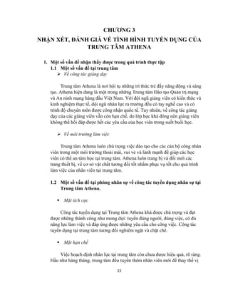 22
CHƯƠNG 3
NHẬN XÉT, ĐÁNH GIÁ VỀ TÌNH HÌNH TUYỂN DỤNG CỦA
TRUNG TÂM ATHENA
1. Một số vấn đề nhận thấy được trong quá trình thực tập
1.1 Một số vấn đề tại trung tâm
 Về công tác giảng dạy
Trung tâm Athena là nơi hội tụ những tri thức trẻ đầy năng động và sáng
tạo. Athena hiện đang là một trong những Trung tâm Đào tạo Quản trị mạng
và An ninh mạng hàng đầu Việt Nam. Với đội ngũ giảng viên có kiến thức và
kinh nghiệm thực tế, đội ngũ nhân lực ra trường đều có tay nghề cao và có
trình độ chuyên môn được công nhận quốc tế. Tuy nhiên, về công tác giảng
dạy của các giảng viên vẫn còn hạn chế, do lớp học khá đông nên giảng viên
không thể hồi đáp được hết các yêu cầu của học viên trong suốt buổi học.
 Về môi trường làm việc
Trung tâm Athena luôn chú trọng việc đào tạo cho các cán bộ công nhân
viên trong một môi trường thoải mái, vui vẻ và lành mạnh để giúp các học
viên có thể an tâm học tại trung tâm. Athena luôn trang bị và đổi mới các
trang thiết bị, về cơ sở vật chất tương đối tốt nhằm phục vụ tốt cho quá trình
làm việc của nhân viên tại trung tâm.
1.2 Một số vấn đề tại phòng nhân sự về công tác tuyển dụng nhân sự tại
Trung tâm Athena.
 Mặt tích cực
Công tác tuyển dụng tại Trung tâm Athena khá được chú trọng và đạt
được những thành công như mong đợi: tuyển đúng người, đúng việc, có đủ
năng lực làm việc và đáp ứng được những yêu cầu cho công việc. Công tác
tuyển dụng tại trung tâm tương đối nghiêm ngặt và chặt chẽ.
 Mặt hạn chế
Việc hoạch định nhân lực tại trung tâm còn chưa được hiệu quả, rõ ràng.
Hầu như hàng tháng, trung tâm đều tuyển thêm nhân viên mới để thay thế vị
 
