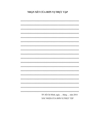 NHẬN XÉT CỦA ĐƠN VỊ THỰC TẬP
...................................................................................................
...................................................................................................
...................................................................................................
...................................................................................................
...................................................................................................
...................................................................................................
...................................................................................................
...................................................................................................
...................................................................................................
...................................................................................................
...................................................................................................
...................................................................................................
...................................................................................................
...................................................................................................
...................................................................................................
...................................................................................................
...................................................................................................
...................................................................................................
TP. Hồ Chí Minh, ngày … tháng … năm 2014
XÁC NHẬN CỦA ĐƠN VỊ THỰC TẬP
 