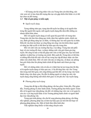 24
+ Số lượng cán bộ công nhân viên của Trung tâm còn khá đông, nên
việc xem xét và lựa chọn đối tượng đào tạo còn gặp nhiều khó khăn và có thể
lựa chọn sai đối tượng.
1.3 Một số giải pháp và kiến nghị
 Nguồn tuyển dụng
Trong những năm qua, trung tâm đã tuyển lao động cả từ nguồn bên
trong lẫn nguồn bên ngoài, mỗi nguồn tuyển dụng đều đem đến những ưu
nhược điểm khác nhau.
Đối với nguồn tuyển dụng có mối quan hệ quen biết với trung tâm:
Trung tâm cần làm theo đúng quy trình, đảm bảo nghiêm minh, chính xác
cao, đánh giá đúng năng lực cá nhân, và không dựa vào mối quan hệ cá nhân.
Điều đó vừa đem lại được sự công bằng mà cũng vừa tìm kiếm được người
có năng lực thật sự để có thể đem lại hiệu quả cho trung tâm.
Đối với sinh viên các trường Đại học, Cao đẳng: Trung tâm nên phối
hợp với các trường để chọn ra được những sinh viên giỏi tham gia ứng
tuyển. Đó cũng là một cơ hội để giúp sinh viên có thể giao lưu, học hỏi kinh
nghiệm và phát huy sở trưởng của mình. Bên cạnh đó, Trung tâm có thể đưa
ra những điều kiện để sinh viên nỗ lực trong học tập để được nhận vào làm
nhân viên chính thức. Đối với sinh viên nào có năng lực, sẽ được các phòng
ban giới thiệu đưa lên phòng hành chính để lập danh sách tham gia ứng
tuyển.
Đối với những nhân viên cũ nếu có ý định làm lại tại trung tâm thì đây
sẽ là nguồn tuyển dụng có hiệu quả cao, vì họ đã từng làm việc cho Trung
tâm trong một thời gian, nên cũng không quá khó đối với họ trong việc hoàn
thành công việc được giao. Họ đều là những người có năng lực nên việc
tuyển dụng cũng không mất nhiều thời gian và chi phí cho việc tuyển dụng.
 Phương pháp tuyển dụng
Trung tâm đã lập ra Hội đồng phỏng vấn bao gồm: Giám đốc, Phó giám
đốc, Trưởng phòng tổ chức hành chính, Trưởng phòng ban thiếu người. Giám
đốc sẽ là người trực tiếp phỏng vấn đối với những ứng viên vào vị trí quản lý,
còn các vị trí ứng tuyển khác sẽ do Trưởng phòng hành chính và người lãnh
đạo trực tiếp phỏng vấn.
Trong quá trình phỏng vấn cần bổ sung phương pháp phỏng vấn bằng
trắc nghiệm, phương pháp này sẽ đem lại hiệu quả cao hơn khi kết hợp với
phương pháp phỏng vấn. Một số hình thức điển hình như:
Trắc nghiệm năng khiếu và khả năng chuyên môn
 