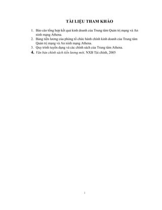 i
TÀI LIỆU THAM KHẢO
1. Báo cáo tổng hợp kết quả kinh doanh của Trung tâm Quản trị mạng và An
ninh mạng Athena.
2. Bảng tiền lương của phòng tổ chức hành chính kinh doanh của Trung tâm
Quản trị mạng và An ninh mạng Athena.
3. Quy trình tuyển dụng và các chính sách của Trung tâm Athena.
4. Văn bản chính sách tiền lương mới, NXB Tài chính, 2005
 