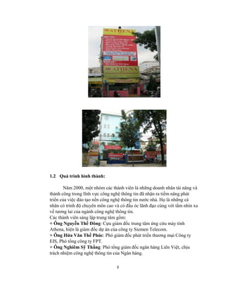 3
1.2 Quá trình hình thành:
Năm 2000, một nhóm các thành viên là những doanh nhân tài năng và
thành công trong lĩnh vực công nghệ thông tin đã nhận ra tiềm năng phát
triển của việc đào tạo nền công nghệ thông tin nước nhà. Họ là những cá
nhân có trình độ chuyên môn cao và có đầu óc lãnh đạo cùng với tầm nhìn xa
về tương lai của ngành công nghệ thông tin.
Các thành viên sáng lập trung tâm gồm:
+ Ông Nguyễn Thế Đông: Cựu giám đốc trung tâm ứng cứu máy tính
Athena, hiện là giám đốc dự án của công ty Siemen Telecom.
+ Ông Hứa Văn Thế Phúc: Phó giám đốc phát triển thương mại Công ty
EIS, Phó tổng công ty FPT.
+ Ông Nghiêm Sỹ Thắng: Phó tổng giám đốc ngân hàng Liên Việt, chịu
trách nhiệm công nghệ thông tin của Ngân hàng.
 
