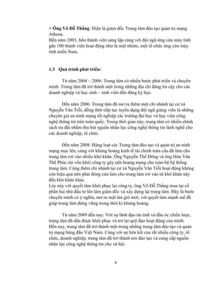 4
+ Ông Võ Đỗ Thắng: Hiện là giám đốc Trung tâm đào tạo quản trị mạng
Athena.
Đến năm 2003, bốn thành viên sáng lập cùng với đội ngũ ứng cứu máy tính
gần 100 thành viên hoạt động nhƣ là một nhóm, một tổ chức ứng cứu máy
tính miền Nam.
1.3 Quá trình phát triển:
Từ năm 2004 – 2006: Trung tâm có nhiều bƣớc phát triển và chuyển
mình. Trung tâm đã trở thành một trong những địa chỉ đáng tin cậy cho các
doanh nghiệp và học sinh – sinh viên đến đăng ký học.
Đến năm 2006: Trung tâm đã mở ra thêm một chi nhánh tại cƣ xá
Nguyễn Văn Trỗi, đồng thời tiếp tục tuyển dụng đội ngũ giảng viên là những
chuyên gia an ninh mạng tốt nghiệp các trƣờng đại học và học viện công
nghệ thông tin trên toàn quốc. Trong thời gian này, trung tâm có nhiều chính
sách ƣu đãi nhằm thu hút nguồn nhân lực công nghệ thông tin lành nghề cho
các doanh nghiệp, tổ chức.
Đến năm 2008: Hàng loạt các Trung tâm đào tạo và quản trị an ninh
mạng mọc lên, cùng với khủng hoảng kinh tế tài chính toàn cầu đã làm cho
trung tâm rơi vào nhiều khó khăn. Ông Nguyễn Thế Đông và ông Hứa Văn
Thế Phúc rút vốn khỏi công ty gây nên hoang mang cho toàn bộ hệ thống
trung tâm. Cộng thêm chi nhánh tại cƣ xá Nguyễn Văn Trỗi hoạt động không
còn hiệu quả nên phải đóng cửa làm cho trung tâm rơi vào từ khó khăn này
đến khó khăn khác.
Lúc này với quyết tâm khôi phục lại công ty, ông Võ Đỗ Thắng mua lại cổ
phần hai nhà đầu tƣ lên làm giám đốc và xây dựng lại trung tâm. Đây là bƣớc
chuyển mình có ý nghĩa, mở ra một làn gió mới, với quyết tâm mạnh mẽ đã
giúp trung tâm đứng vững trong thời kì khủng hoảng.
Từ năm 2009 đến nay: Với sự lãnh đạo tài tình và đầu óc chiến lƣợc,
trung tâm đã dần đƣợc khôi phục và trở lại quỹ đạo hoạt động của mình.
Đến nay, trung tâm đã trở thành một trong những trung tâm đào tạo và quản
trị mạng hàng đầu Việt Nam. Cùng với sự liên kết của rất nhiều công ty, tổ
chức, doanh nghiệp, trung tâm đã trở thành nơi đào tạo và cung cấp nguồn
nhân lực công nghệ thông tin cho xã hội.
 