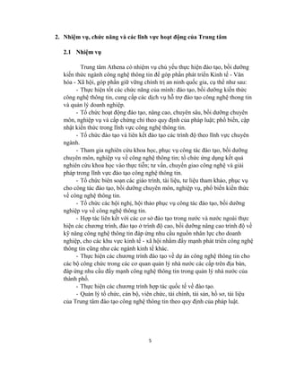5
2. Nhiệm vụ, chức năng và các lĩnh vực hoạt động của Trung tâm
2.1 Nhiệm vụ
Trung tâm Athena có nhiệm vụ chủ yếu thực hiện đào tạo, bồi dƣỡng
kiến thức ngành công nghệ thông tin để góp phần phát triển Kinh tế - Văn
hóa - Xã hội, góp phần giữ vững chính trị an ninh quốc gia, cụ thể nhƣ sau:
- Thực hiện tốt các chức năng của mình: đào tạo, bồi dƣỡng kiến thức
công nghệ thông tin, cung cấp các dịch vụ hỗ trợ đào tạo công nghệ thong tin
và quản lý doanh nghiệp.
- Tổ chức hoạt động đào tạo, nâng cao, chuyên sâu, bồi dƣỡng chuyên
môn, nghiệp vụ và cấp chứng chỉ theo quy định của pháp luật; phổ biến, cập
nhật kiến thức trong lĩnh vực công nghệ thông tin.
- Tổ chức đào tạo và liên kết đào tạo các trình độ theo lĩnh vực chuyên
ngành.
- Tham gia nghiên cứu khoa học, phục vụ công tác đào tạo, bồi dƣỡng
chuyên môn, nghiệp vụ về công nghệ thông tin; tổ chức ứng dụng kết quả
nghiên cứu khoa học vào thực tiễn; tƣ vấn, chuyển giao công nghệ và giải
pháp trong lĩnh vực đào tạo công nghệ thông tin.
- Tổ chức biên soạn các giáo trình, tài liệu, tƣ liệu tham khảo, phục vụ
cho công tác đào tạo, bồi dƣỡng chuyên môn, nghiệp vụ, phổ biến kiến thức
về công nghệ thông tin.
- Tổ chức các hội nghị, hội thảo phục vụ công tác đào tạo, bồi dƣỡng
nghiệp vụ về công nghệ thông tin.
- Hợp tác liên kết với các cơ sở đào tạo trong nƣớc và nƣớc ngoài thực
hiện các chƣơng trình, đào tạo ở trình độ cao, bồi dƣỡng nâng cao trình độ về
kỹ năng công nghệ thông tin đáp ứng nhu cầu nguồn nhân lực cho doanh
nghiệp, cho các khu vực kinh tế - xã hội nhằm đẩy mạnh phát triển công nghệ
thông tin cũng nhƣ các ngành kinh tế khác.
- Thực hiện các chƣơng trình đào tạo về dự án công nghệ thông tin cho
các bộ công chức trong các cơ quan quản lý nhà nƣớc các cấp trên địa bàn,
đáp ứng nhu cầu đẩy mạnh công nghệ thông tin trong quản lý nhà nƣớc của
thành phố.
- Thực hiện các chƣơng trình hợp tác quốc tế về đào tạo.
- Quản lý tổ chức, cán bộ, viên chức, tài chính, tài sản, hồ sơ, tài liệu
của Trung tâm đào tạo công nghệ thông tin theo quy định của pháp luật.
 