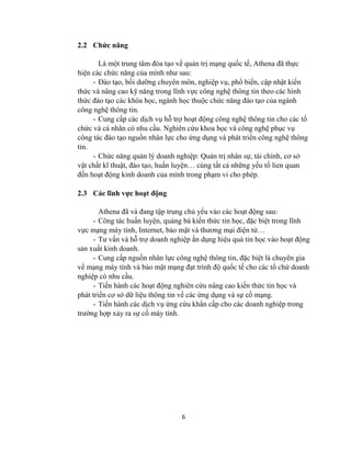 6
2.2 Chức năng
Là một trung tâm đòa tạo về quản trị mạng quốc tế, Athena đã thực
hiện các chức năng của mình nhƣ sau:
- Đào tạo, bồi dƣỡng chuyên môn, nghiệp vụ, phổ biến, cập nhật kiến
thức và nâng cao kỹ năng trong lĩnh vực công nghệ thông tin theo các hình
thức đào tạo các khóa học, ngành học thuộc chức năng đào tạo của ngành
công nghệ thông tin.
- Cung cấp các dịch vụ hỗ trợ hoạt động công nghệ thông tin cho các tổ
chức và cá nhân có nhu cầu. Nghiên cứu khoa học và công nghệ phục vụ
công tác đào tạo nguồn nhân lực cho ứng dụng và phát triển công nghệ thông
tin.
- Chức năng quản lý doanh nghiệp: Quản trị nhân sự, tài chính, cơ sở
vật chất kĩ thuật, đào tạo, huấn luyện… cùng tất cả những yếu tố lien quan
đến hoạt động kinh doanh của mình trong phạm vi cho phép.
2.3 Các lĩnh vực hoạt động
Athena đã và đang tập trung chủ yếu vào các hoạt động sau:
- Công tác huấn luyện, quảng bá kiến thức tin học, đặc biệt trong lĩnh
vực mạng máy tính, Internet, bảo mật và thƣơng mại điện tử…
- Tƣ vấn và hỗ trợ doanh nghiệp ấn dụng hiệu quả tin học vào hoạt động
sản xuất kinh doanh.
- Cung cấp nguồn nhân lực công nghệ thông tin, đặc biệt là chuyên gia
về mạng máy tính và bảo mật mạng đạt trình độ quốc tế cho các tổ chứ doanh
nghiệp có nhu cầu.
- Tiến hành các hoạt động nghiên cứu nâng cao kiến thức tin học và
phát triển cơ sở dữ liệu thông tin về các ứng dụng và sự cố mạng.
- Tiến hành các dịch vụ ứng cứu khẩn cấp cho các doanh nghiệp trong
trƣờng hợp xảy ra sự cố máy tính.
 