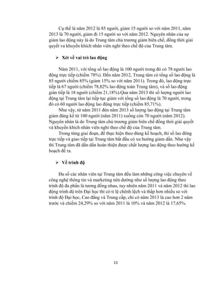 13
Cụ thể là năm 2012 là 85 ngƣời, giảm 15 ngƣời so với năm 2011, năm
2013 là 70 ngƣời, giảm đi 15 ngƣời so với năm 2012. Nguyên nhân của sự
giảm lao động này là do Trung tâm chủ trƣơng giảm biên chế, đồng thời giải
quyết va khuyến khích nhân viên nghỉ theo chế độ của Trung tâm.
 Xét về vai trò lao động
Năm 2011, với tổng số lao động là 100 ngƣời trong đó có 78 ngƣời lao
động trực tiếp (chiếm 78%). Đến năm 2012, Trung tâm có tổng số lao động là
85 ngƣời chiếm 85% (giảm 15% so với năm 2011). Trong đó, lao động trực
tiếp là 67 ngƣời (chiếm 78,82% lao động toàn Trung tâm), và số lao động
gián tiếp là 18 ngƣời (chiếm 21,18%).Qua năm 2013 thì số lƣợng ngƣời lao
động tại Trung tâm lại tiếp tục giảm với tổng số lao động là 70 ngƣời, trong
đó có 60 ngƣời lao động lao động trực tiếp (chiếm 85,71%).
Nhƣ vậy, từ năm 2011 đén năm 2013 số lƣợng lao động tại Trung tâm
giảm đáng kể từ 100 ngƣời (năm 2011) xuống còn 70 ngƣời (năm 2012).
Nguyên nhân là do Trung tâm chủ trƣơng giảm biên chế đồng thời giải quyết
và khuyến khích nhân viên nghỉ theo chế độ của Trung tâm.
Trong từng giai đoạn, để thực hiện theo đúng kế hoạch, thì số lao đông
trực tiếp và giao tiếp tại Trung tâm bắt đầu có xu hƣớng giảm dần. Nhƣ vậy
thì Trung tâm đã dần dần hoàn thiện đƣợc chất lƣợng lao động theo hƣớng kế
hoạch đề ra.
 Về trình độ
Đa số các nhân viên tại Trung tâm đều làm những công việc chuyên về
công nghệ thông tin và marketing nên dƣờng nhƣ số lƣợng lao động theo
trình độ đa phần là tƣơng đồng nhau, tuy nhiên năm 2011 và năm 2012 thì lao
động trình độ trên Đại học thì có tỉ lệ chênh lệch và thấp hơn nhiều so với
trình độ Đại học, Cao đẳng và Trung cấp, chỉ có năm 2013 là cao hơn 2 năm
trƣớc và chiếm 24,29% so với năm 2011 là 10% và năm 2012 là 17,65%.
 
