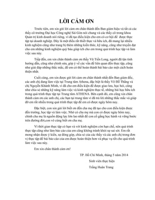 LỜI CẢM ƠN
Trƣớc tiên, em xin gửi lời cảm ơn chân thành đến Ban giám hiệu và tất cả các
thầy cô trƣờng Đại học Công nghệ Sài Gòn nói chung và các thầy cô trong khoa
Quản trị kinh doanh nói riêng, vì đã tạo điều kiện cho em có cơ hội để đƣợc thực
tập tại doanh nghiệp. Đây là một điều rất thiết thực và hữu ích, đã mang lại nhiều
kinh nghiệm cũng nhƣ trang bị thêm những kiến thức, kỹ năng, cũng nhƣ truyền đạt
cho em những kinh nghiệm quý báu giúp ích cho em trong quá trình học tập và làm
việc sau này.
Tiếp đến, em xin chân thành cảm ơn thầy Vũ Tiến Long, ngƣời đã tận tình
hƣớng dẫn, cũng nhƣ chỉnh sửa, góp ý về các vấn đề liên quan đến thực tập, cũng
nhƣ giải đáp những thắc mắc, để em có thể hoàn thành bài báo cáo một cách hoàn
thiện nhất.
Cuối cùng, em xin đƣợc gửi lời cảm ơn chân thành nhất đến Ban giám đốc,
các anh chị đang làm việc tại Trung tâm Athena, đặc biệt là thầy Võ Đỗ Thắng và
chị Nguyễn Khánh Minh, vì đã cho em điều kiện để đƣợc giao lƣu, học hỏi, cũng
nhƣ chia sẻ những kỹ năng làm việc và kinh nghiệm thực tế, những bài học hữu ích
trong quá trình thực tập tại Trung tâm ATHENA. Bên cạnh đó, em cũng xin chân
thành cảm ơn các anh chị, các bạn tại trung tâm vì đã trả lời những thắc mắc và giúp
đỡ em rất nhiều trong quá trình thực tập để em có đƣợc ngày hôm nay.
Đặc biệt, con xin gửi lời biết ơn đến cha mẹ đã tạo cho con điều kiện đƣợc
đến trƣờng, học tập và làm việc. Nhờ có cha mẹ mà con có đƣợc ngày hôm nay,
chính cha mẹ là nguồn động lực lớn lao nhất để con cố gắng học hành và vững bƣớc
trên đƣờng đời,con vô cùng biết ơn cha mẹ.
Vì thời gian thực tập có hạn và với kinh nghiệm còn hạn chế, nên quá trình
thực tập cũng nhƣ làm báo cáo của em cũng không tránh khỏi sự sai sót. Em rất
mong nhận đƣợc ý kiến, sự đóng góp, chia sẻ của các thầy và các anh chị trong đơn
vị thực tập để bài báo cáo của em đƣợc hoàn thiện hơn và phục vụ tốt cho quá trình
làm việc sau này.
Em xin chân thành cảm ơn!
TP. Hồ Chí Minh, tháng 5 năm 2014
Sinh viên thực hiện
Trầng Huân Trang
 