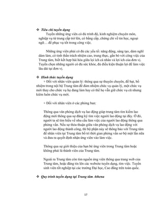 17
 Tiêu chí tuyển dụng
Tuyển những ứng viên có đủ trình độ, kinh nghiệm chuyên môn,
nghiệp vụ từ trung cấp trở lên, có bằng cấp, chứng chỉ về tin học, ngoại
ngữ… để phục vụ tốt trong công việc.
Những ứng viên phải có đủ các yếu tố: năng động, sáng tạo, dám nghĩ
dám làm, có tinh thần trách nhiệm cao, trung thực, gắn bó với công việc của
Trung tâm, biết kết hợp hài hòa giữa lọi ích cá nhân và lợi ích của đơn vị.
Tuyển chọn những ngƣời có đủ sức khỏe, đủ điều kiện thuận lợi để làm việc
lâu dài tại đơn vị.
 Hình thức tuyển dụng
+ Đối với nhân viên quản lý: thông qua sự thuyên chuyên, đề bạt, bổ
nhiệm trong nội bộ Trung tâm để đảm nhiệm chức vụ quản lý, một chức vụ
mới thay cho chức vụ họ đang làm hay có thể họ vẫn giữ chức vụ cũ nhƣng
kiêm luôn chức vụ mới.
+ Đối với nhân viên ở các phòng ban:
Thông qua văn phòng dịch vụ lao động giúp trung tâm tìm kiếm lao
động mới thông qua sự đăng ký tìm việc ngƣời lao động tại đây. Ở đó,
ngƣời ta sẽ tìm hiểu về nhu cầu làm việc của ngƣời lao động thông qua
phỏng vấn. Nếu sự thỏa thuận giữa văn phòng dịch vụ lao động với
ngƣời lao động thành công, thì bộ phận này sẽ thông báo với Trung tâm
để nhân viên tại Trung tâm bố trí thời gian phỏng vấn sơ bộ một lần nữa
và đƣa ra quyết định nhận ứng viên vào làm việc.
Thông qua sự giới thiệu của bạn bè ứng viên trong Trung tâm hoặc
không phải là thành viên của Trung tâm.
Ngoài ra Trung tâm còn tìm nguồn ứng viên thông qua trang web của
Trung tâm, hoặc đăng tin lên các website tuyển dụng, tìm việc. Tuyển
sinh viên tốt nghiệp tại các trƣờng Đại học, Cao đẳng trên toàn quốc.
 Quy trình tuyển dụng tại Trung tâm Athena
 