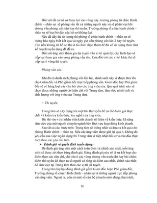 20
Đối với tất cả hồ sơ đƣợc lọt vào vòng này, trƣởng phòng tổ chức Hành
chính – nhân sự sẽ phỏng vấn tất cả những ngƣời này và sẽ phân loại khi
phỏng vấn phỏng vấn sâu hay thi tuyển. Trƣởng phòng tổ chức hành chính –
nhân sự sẽ loại bỏ dần các hồ sơ không đạt.
Nếu đã đầy đủ số lƣợng thì phòng tổ chức hành chính – nhân sự sẽ
thông báo ngày biết kết quả và ngày giờ đến phỏng vấn lần 2 hay thi tuyển.
Còn nếu không đủ hồ sơ thì sẽ tổ chức chọn them để đủ về số lƣợng theo nhƣ
kế hoạch tuyển dụng đã đề ra.
Đối với ứng viên tham gia dự tuyển vào vị trí quản lý, cấp lãnh đạo sẽ
tiếp tục tham gia vào vòng phỏng vấn sâu. Còn đối với các vị trí khác thì sẽ
tiếp tục ở vòng thi tuyển.
Phỏng vấn sâu:
Khi đã có danh sách phỏng vấn lần hai, danh sach này sẽ đƣợc đƣa lên
cho Giám đốc và Phó giám đốc trực tiếp phỏng vấn. Giám đốc hay Phó giám
đốc sẽ có hàng loạt các câu hỏi cho các ứng viên này. Qua quá trình này sẽ
chọn đƣợc những ngƣời có thiện chí với Trung tâm, làm việc nhiệt tình và
chất lƣợng với ứng viên của Trung tâm.
+ Thi tuyển:
Trung tâm sẽ xây dựng lên một bài thi tuyển để có thể đánh giá thực
chất và kiểm tra kiến thức, tay nghề của ứng viên.
Bài thi vào vị trí nhân viên kinh doanh sẽ thiên về kiến thức, kĩ năng
làm việc của một ngƣời chuyên ngành bên lĩnh vực hoạt động kinh doanh.
Sau tất cả các bƣớc trên: Trung tâm sẽ thống nhất và đƣa ra kết quả cho
phòng Hành chính – nhân sự. Nếu các ứng viên đƣợc giữ lại quá ít, không đủ
yêu cầu của việc tuyển dụng thì Trung tâm sẽ tiếp nhận hồ sơ và bắt đầu thực
hiện theo các yêu cầu trên.
 Đánh giá và quyết định tuyển dụng:
Để đánh giá ứng viên một cách toàn diện và chính xác nhất, mỗi ứng
viên sẽ đƣợc xét theo bảng đánh giá. Bảng đánh giá này sẽ là sự kết hợp cho
điểm theo các tiêu chí, chỉ tiêu ở các vòng phỏng vấn trƣớc đó hay bài chấm
điểm thi tuyển để chọn ra số ngƣời có tổng số điểm cao nhất, chính xác nhất
để làm việc tại Trung tâm theo các vị trí đã tuyển.
Trung tâm lập hội đồng đánh giá gồm Giám đốc hoặc Phó giám đốc,
Trƣởng phòng tổ chức Hành chính – nhân sự là những ngƣời trực tiếp phỏng
vấn ứng viên. Ngoài ra, còn có một số cán bộ chuyên môn đang phụ trách,
 