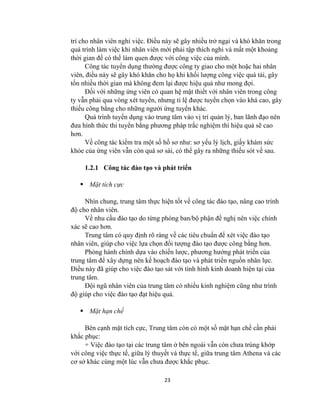 23
trí cho nhân viên nghỉ việc. Điều này sẽ gây nhiều trở ngại và khó khăn trong
quá trình làm việc khi nhân viên mới phải tập thích nghi và mất một khoảng
thời gian để có thể làm quen đƣợc với công việc của mình.
Công tác tuyển dụng thƣờng đƣợc công ty giao cho một hoặc hai nhân
viên, điều này sẽ gây khó khăn cho họ khi khối lƣợng công việc quá tải, gây
tốn nhiều thời gian mà không đem lại đƣợc hiệu quả nhƣ mong đợi.
Đối với những ứng viên có quan hệ mật thiết với nhân viên trong công
ty vẫn phải qua vòng xét tuyển, nhƣng tỉ lệ đƣợc tuyển chọn vào khá cao, gây
thiếu công bằng cho những ngƣời ứng tuyển khác.
Quá trình tuyển dụng vào trung tâm vào vị trí quản lý, ban lãnh đạo nên
đƣa hình thức thi tuyển bằng phƣơng pháp trắc nghiệm thì hiệu quả sẽ cao
hơn.
Về công tác kiểm tra một số hồ sơ nhƣ: sơ yếu lý lịch, giấy khám sức
khỏe của ứng viên vẫn còn quá sơ sài, có thể gây ra những thiếu sót về sau.
1.2.1 Công tác đào tạo và phát triển
 Mặt tích cực
Nhìn chung, trung tâm thực hiện tốt về công tác đào tạo, nâng cao trình
độ cho nhân viên.
Về nhu cầu đào tạo do từng phòng ban/bộ phận đề nghị nên việc chính
xác sẽ cao hơn.
Trung tâm có quy định rõ ràng về các tiêu chuẩn để xét việc đào tạo
nhân viên, giúp cho việc lựa chọn đối tƣợng đào tạo đƣợc công bằng hơn.
Phòng hành chính dựa vào chiến lƣợc, phƣơng hƣớng phát triển của
trung tâm để xây dựng nên kế hoạch đào tạo và phát triển nguồn nhân lực.
Điều này đã giúp cho việc đào tạo sát với tình hình kinh doanh hiện tại của
trung tâm.
Đội ngũ nhân viên của trung tâm có nhiều kinh nghiệm cũng nhƣ trình
độ giúp cho việc đào tạo đạt hiệu quả.
 Mặt hạn chế
Bên cạnh mặt tích cực, Trung tâm còn có một số mặt hạn chế cần phải
khắc phục:
+ Việc đào tạo tại các trung tâm ở bên ngoài vẫn còn chƣa trùng khớp
với công việc thực tế, giữa lý thuyết và thực tế, giữa trung tâm Athena và các
cơ sở khác cùng một lúc vẫn chƣa đƣợc khắc phục.
 