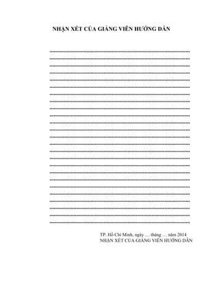 NHẬN XÉT CỦA GIẢNG VIÊN HƢỚNG DẪN
...................................................................................................
...................................................................................................
...................................................................................................
...................................................................................................
...................................................................................................
...................................................................................................
...................................................................................................
...................................................................................................
...................................................................................................
...................................................................................................
...................................................................................................
...................................................................................................
...................................................................................................
...................................................................................................
...................................................................................................
...................................................................................................
...................................................................................................
...................................................................................................
...................................................................................................
...................................................................................................
...................................................................................................
...................................................................................................
...................................................................................................
...................................................................................................
...................................................................................................
TP. Hồ Chí Minh, ngày … tháng … năm 2014
NHẬN XÉT CỦA GIẢNG VIÊN HƢỚNG DẪN
 