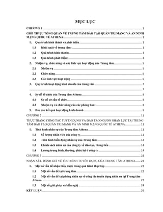 MỤC LỤC
CHƢƠNG 1 ....................................................................................................................................... 1
GIỚI THIỆU TỔNG QUAN VỀ TRUNG TÂM ĐÀO TẠO QUẢN TRỊ MẠNG VÀ AN NINH
MẠNG QUỐC TẾ ATHENA........................................................................................................... 1
1. Quá trình hình thành và phát triển..................................................................................... 1
1.1 Khái quát về trung tâm: ............................................................................................... 1
1.2 Quá trình hình thành:................................................................................................... 3
1.3 Quá trình phát triển: .................................................................................................... 4
2. Nhiệm vụ, chức năng và các lĩnh vực hoạt động của Trung tâm...................................... 5
2.1 Nhiệm vụ ........................................................................................................................ 5
2.2 Chức năng...................................................................................................................... 6
2.3 Các lĩnh vực hoạt động ................................................................................................. 6
3. Quy trình hoạt động kinh doanh của trung tâm ................................................................ 7
......................................................................................................................................................... 7
4. Sơ đồ tổ chức của Trung tâm Athena.................................................................................. 8
4.1 Sơ đồ cơ cấu tổ chức...................................................................................................... 8
4.2 Nhiệm vụ và chức năng của các phòng ban:............................................................... 8
5. Báo cáo kết quả hoạt động kinh doanh............................................................................... 9
CHƢƠNG 2 ...................................................................................................................................... 11
THỰC TRẠNG CÔNG TÁC TUYỂN DỤNG VÀ ĐÀO TẠO NGUỒN NHÂN LỰC TẠI TRUNG
TÂM ĐÀO TẠO QUẢN TRỊ MẠNG VÀ AN NINH MẠNG QUỐC TẾ ATHENA..................... 11
1. Tình hình nhân sự của Trung tâm Athena ....................................................................... 11
1.1 Số lƣợng nhân viên của công ty.................................................................................. 11
1.2 Tình hình biến động nhân sự của Trung tâm........................................................... 12
1.3 Chính sách nhân sự của công ty về đào tạo, thăng tiến ........................................... 14
1.4 Lƣơng trung bình, thƣởng, phúc lợi ở công ty ......................................................... 14
CHƢƠNG 3 ...................................................................................................................................... 22
NHẬN XÉT, ĐÁNH GIÁ VỀ TÌNH HÌNH TUYỂN DỤNG CỦA TRUNG TÂM ATHENA....... 22
1. Một số vấn đề nhận thấy đƣợc trong quá trình thực tập ................................................ 22
1.1 Một số vấn đề tại trung tâm ....................................................................................... 22
1.2 Một số vấn đề tại phòng nhân sự về công tác tuyển dụng nhân sự tại Trung tâm
Athena. ..................................................................................................................................... 22
1.3 Một số giải pháp và kiến nghị .................................................................................... 24
KẾT LUẬN...................................................................................................................................... 26
 