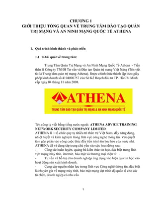 1
CHƢƠNG 1
GIỚI THIỆU TỔNG QUAN VỀ TRUNG TÂM ĐÀO TẠO QUẢN
TRỊ MẠNG VÀ AN NINH MẠNG QUỐC TẾ ATHENA
1. Quá trình hình thành và phát triển
1.1 Khái quát về trung tâm:
Trung Tâm Quản Trị Mạng và An Ninh Mạng Quốc Tế Athena - Tiền
thân là Công ty TNHH Tƣ vấn và Đào tạo Quản trị mạng Việt Năng (Tên viết
tắt là Trung tâm quản trị mạng Athena). Đƣợc chính thức thành lập theo giấy
phép kinh doanh số 4104006757 của Sở Kế Hoạch đầu tƣ TP. Hồ Chí Minh
cấp ngày 04 tháng 11 năm 2008.
Tên công ty viết bằng tiếng nƣớc ngoài: ATHENA ADVICE TRAINING
NETWORK SECURITY COMPANY LIMITED
ATHENA là 1 tổ chức quy tụ nhiều tri thức trẻ Việt Nam, đầy năng động,
nhiệt huyết và kinh nghiệm trong lĩnh vực công nghệ thông tin. Với quyết
tâm góp phần vào công cuộc thúc đẩy tiến trình tin học hóa của nƣớc nhà.
ATHENA đã và đang tập trung chủ yếu vào các hoạt động sau:
- Công tác huấn luyện, quảng bá kiến thức tin học, đặc biệt trong lĩnh
vực mạng máy tính, internet, bảo mật và thƣơng mại điện tử…
- Tƣ vấn và hỗ trợ cho doanh nghiệp ứng dụng vào hiệu quả tin học vào
hoạt động sản xuất kinh doanh.
- Cung cấp nguồn nhân lực trong lĩnh vực Công nghệ thông tin, đặc biệt
là chuyên gia về mạng máy tính, bảo mật mạng đạt trình độ quốc tế cho các
tổ chức, doanh ngiệp có nhu cầu.
 