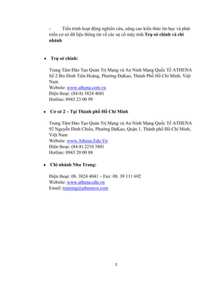 2
- Tiến trình hoạt động nghiên cứu, nâng cao kiến thức tin học và phát
triển cơ sở dữ liệu thông tin về các sự cố máy tính.Trụ sở chính và chi
nhánh
Trụ sở chính:
Trung Tâm Đào Tạo Quản Trị Mạng và An Ninh Mạng Quốc Tế ATHENA
Số 2 Bis Đinh Tiên Hoàng, Phƣờng ĐaKao, Thành Phố Hồ Chí Minh, Việt
Nam
Website: www.athena.com.vn
Điện thoại: (84-8) 3824 4041
Hotline: 0943 23 00 99
Cơ sở 2 – Tại Thành phố Hồ Chí Minh
Trung Tâm Đào Tạo Quản Trị Mạng và An Ninh Mạng Quốc Tế ATHENA
92 Nguyễn Đình Chiểu, Phƣờng ĐaKao, Quận 1, Thành phố Hồ Chí Minh,
Việt Nam
Website: www.Athena.Edu.Vn
Điện thoại: (84-8) 2210 3801
Hotline: 0943 20 00 88
Chi nhánh Nha Trang:
Điện thoại: 08. 3824 4041 – Fax: 08. 39 111 692
Website: www.athena.edu.vn
Email: training@athenavn.com
 