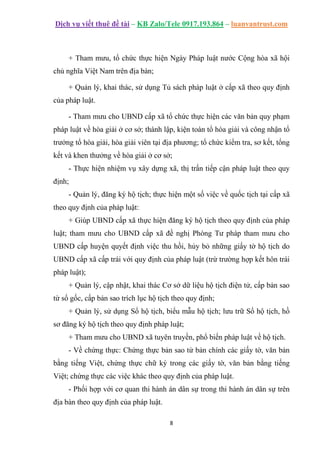 Dịch vụ viết thuê đề tài – KB Zalo/Tele 0917.193.864 – luanvantrust.com
8
+ Tham mưu, tổ chức thực hiện Ngày Pháp luật nước Cộng hòa xã hội
chủ nghĩa Việt Nam trên địa bàn;
+ Quản lý, khai thác, sử dụng Tủ sách pháp luật ở cấp xã theo quy định
của pháp luật.
- Tham mưu cho UBND cấp xã tổ chức thực hiện các văn bản quy phạm
pháp luật về hòa giải ở cơ sở; thành lập, kiện toàn tổ hòa giải và công nhận tổ
trưởng tổ hòa giải, hòa giải viên tại địa phương; tổ chức kiểm tra, sơ kết, tổng
kết và khen thưởng về hòa giải ở cơ sở;
- Thực hiện nhiệm vụ xây dựng xã, thị trấn tiếp cận pháp luật theo quy
định;
- Quản lý, đăng ký hộ tịch; thực hiện một số việc về quốc tịch tại cấp xã
theo quy định của pháp luật:
+ Giúp UBND cấp xã thực hiện đăng ký hộ tịch theo quy định của pháp
luật; tham mưu cho UBND cấp xã đề nghị Phòng Tư pháp tham mưu cho
UBND cấp huyện quyết định việc thu hồi, hủy bỏ những giấy tờ hộ tịch do
UBND cấp xã cấp trái với quy định của pháp luật (trừ trường hợp kết hôn trái
pháp luật);
+ Quản lý, cập nhật, khai thác Cơ sở dữ liệu hộ tịch điện tử, cấp bản sao
từ sổ gốc, cấp bản sao trích lục hộ tịch theo quy định;
+ Quản lý, sử dụng Sổ hộ tịch, biểu mẫu hộ tịch; lưu trữ Sổ hộ tịch, hồ
sơ đăng ký hộ tịch theo quy định pháp luật;
+ Tham mưu cho UBND xã tuyên truyền, phổ biến pháp luật về hộ tịch.
- Về chứng thực: Chứng thực bản sao từ bản chính các giấy tờ, văn bản
bằng tiếng Việt, chứng thực chữ ký trong các giấy tờ, văn bản bằng tiếng
Việt; chứng thực các việc khác theo quy định của pháp luật.
- Phối hợp với cơ quan thi hành án dân sự trong thi hành án dân sự trên
địa bàn theo quy định của pháp luật.
 