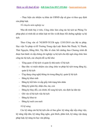 Dịch vụ viết thuê đề tài – KB Zalo/Tele 0917.193.864 – luanvantrust.com
9
- Thực hiện các nhiệm vụ khác do UBND cấp xã giao và theo quy định
của pháp luật.
Về chuyên môn nghiệp vụ:
Như đã trình bày ở trên, Công chức làm công tác hộ tịch tại Phòng Tư
pháp phải có trình độ cử nhân luật trở lên và đã được bồi dưỡng nghiệp vụ hộ
tịch.
Theo Công văn số 742/BTP-TCCB ngày 12/03/2018 của Bộ tư pháp,
Học viện Tư pháp và 05 Trường Trung cấp Luật: Buôn Ma Thuột, Vị Thanh,
Thái Nguyên, Đồng Hới, Tây Bắc tổ chức bồi dưỡng theo Chương trình đã
được ban hành và cấp chứng chỉ nghiệp vụ hộ tịch cho đội ngũ công chức làm
công tác hộ tịch, các chuyên đề cụ thể như:
- Tổng quan về hộ tịch và quản lý nhà nước về hộ tịch
- Đạo đức và trách nhiệm của công chức tư pháp hộ tịch trong đăng ký,
quản lý hộ tịch
- Ứng dụng công nghệ thông tin trong đăng ký, quản lý hộ tịch
- Đăng ký khai sinh
- Đăng ký kết hôn và cấp giấy tình trạng hôn nhân
- Đăng ký giám hộ, nhận cha, mẹ, con
- Đăng ký thay đổi, cải chính, bổ sung hộ tịch, xác định lại dân tộc
- Ghi vào sổ hộ tịch việc hộ tịch
- Đăng ký khai tử
- Đăng ký nuôi con nuôi
Về kỹ năng
Các kỹ năng cán bộ hộ tịch cần có bao gồm: kỹ năng sắp xếp công việc,
kỹ năng tiếp dân, kỹ năng lắng nghe, giải thích, phân tích, kỹ năng vận dụng
pháp luật, kỹ năng tin học văn phòng.
 