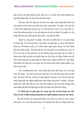 Dịch vụ viết thuê đề tài – KB Zalo/Tele 0917.193.864 – luanvantrust.com
12
dẫn tới hậu quả khó lường, tranh chấp xảy ra và phải chịu trách nhiệm theo
quy định pháp luật về công việc mình thực hiện.
Để thực hiện tốt công tác hộ tịch (xác nhận tình trạng nhân thân của
một người từ khi sinh ra cho đến khi chết), công chức Tư pháp - Hộ tịch cần
có kiến thức pháp luật chuyên sâu về Luật Hộ tịch, Luật cư trú, Luật Dân sự,
Luật Hôn nhân gia đình và các kỹ năng lưu trữ hồ sơ (điện tử và giấy), tư vấn
pháp luật liên quan đến quyền nhân thân....của mỗi cá nhân.
Ngoài ra, công chức Tư pháp - Hộ tịch còn phối hợp với cơ quan Công
an nhân dân, Tòa án nhân dân, Viện Kiểm sát nhân dân, cơ quan Thi hành án
Hình sự, Thi hành án dân sự, tổ chức hành nghề công chứng, Tổ chức Thừa
phát lại, Ngân hàng... để tống đạt các văn bản giấy tờ của đương sự, quản lý
hồ sơ án treo tại địa phương, cải tạo không giam giữ, giáo dục trẻ dưới vị
thành niên. Bên cạnh đó, còn phối hợp với Hội Phụ nữ, Đoàn Thanh niên để
thực hiện công tác trợ giúp pháp lý nhằm tăng cường sự đảm bảo công bằng
bình đẳng cho phái nữ, các quyền lợi của thanh thiếu niên, người nghèo, yếu
thế trong xã hội...
Tất cả những kiến thức và kỹ năng liên quan đến công việc của công
chức Tư pháp - Hộ tịch là một quá trình dài, nên cần phải được đào tạo bài
bản, cần được tích lũy và đúc rút kinh nghiệm thường xuyên. Để tạo lập nền
tảng vững chắc cho nghề nghiệp theo chức danh công chức Tư pháp - Hộ tịch,
người học luật, đặc biệt là sinh viên hãy chuẩn bị cho bản thân những kiến
thức pháp luật đầy đủ nhất ngay từ khi còn ngồi trên ghế nhà trường.
2.3. Đánh giá sự phù hợp của công việc đó với khả năng của bản
thân, từ đó có định hướng đúng đắn cho nghề nghiệp tương lai của mình.
Hộ tịch là lĩnh vực không thể thiếu trong lĩnh vực quản lý của cơ quan
nhà nước, có vai trò rất quan trọng. Với những kiến thức, kỹ năng được học
 