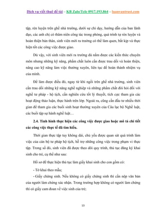 Dịch vụ viết thuê đề tài – KB Zalo/Tele 0917.193.864 – luanvantrust.com
13
tập, rèn luyện trên ghế nhà trường, dưới sự chỉ dạy, hướng dẫn của ban lãnh
đạo, các anh chị có thâm niên công tác trong phòng, quá trình tự rèn luyện và
hoàn thiện bản thân, sinh viên mới ra trường có thể làm quen, bắt kịp và thực
hiện tốt các công việc được giao.
Dù vậy, với sinh viên mới ra trường dù nắm được các kiến thức chuyên
môn nhưng những kỹ năng, phẩm chất luôn cần được trau dồi và hoàn thiện,
nâng cao kỹ năng làm việc thường xuyên, liên tục để hoàn thành nhiệm vụ
của mình.
Để làm được điều đó, ngay từ khi ngồi trên ghế nhà trường, sinh viên
cần trau dồi những kỹ năng nghề nghiệp và những phẩm chất đòi hỏi đối với
nghề tư pháp - hộ tịch, cần nghiên cứu tốt lý thuyết, tích cực tham gia các
hoạt động thảo luận, thực hành trên lớp. Ngoài ra, cũng cần đầu tư nhiều thời
gian để tham gia các buổi sinh hoạt thường xuyên của Câu lạc bộ Nghề luật,
các buổi tập sự hành nghề luật…
2.4. Tình hình thực hiện các công việc được giao hoặc mô tả chi tiết
các công việc thực tế đã tìm hiểu.
Thời gian thực tập tuy không dài, chủ yếu được quan sát quá trình làm
việc của cán bộ tư pháp hộ tịch, hỗ trợ những công việc trong phạm vi thực
tập. Trong số đó, sinh viên đã được theo dõi quy trình, thủ tục đăng ký khai
sinh cho trẻ, cụ thể như sau:
Hồ sơ để thực hiện thủ tục làm giấy khai sinh cho con gồm có:
- Tờ khai theo mẫu;
- Giấy chứng sinh. Nếu không có giấy chứng sinh thì cần nộp văn bản
của người làm chứng xác nhận. Trong trường hợp không có người làm chứng
thì có giấy cam đoan về việc sinh của trẻ;
 