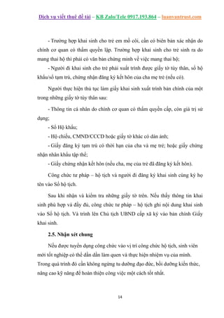 Dịch vụ viết thuê đề tài – KB Zalo/Tele 0917.193.864 – luanvantrust.com
14
- Trường hợp khai sinh cho trẻ em mồ côi, cần có biên bản xác nhận do
chính cơ quan có thẩm quyền lập. Trường hợp khai sinh cho trẻ sinh ra do
mang thai hộ thì phải có văn bản chứng minh về việc mang thai hộ;
- Người đi khai sinh cho trẻ phải xuất trình được giấy tờ tùy thân, sổ hộ
khẩu/sổ tạm trú, chứng nhận đăng ký kết hôn của cha mẹ trẻ (nếu có).
Người thực hiện thủ tục làm giấy khai sinh xuất trình bản chính của một
trong những giấy tờ tùy thân sau:
- Thông tin cá nhân do chính cơ quan có thẩm quyền cấp, còn giá trị sử
dụng;
- Sổ Hộ khẩu;
- Hộ chiếu, CMND/CCCD hoặc giấy tờ khác có dán ảnh;
- Giấy đăng ký tạm trú có thời hạn của cha và mẹ trẻ; hoặc giấy chứng
nhận nhân khẩu tập thể;
- Giấy chứng nhận kết hôn (nếu cha, mẹ của trẻ đã đăng ký kết hôn).
Công chức tư pháp – hộ tịch và người đi đăng ký khai sinh cùng ký họ
tên vào Sổ hộ tịch.
Sau khi nhận và kiểm tra những giấy tờ trên. Nếu thấy thông tin khai
sinh phù hợp và đầy đủ, công chức tư pháp – hộ tịch ghi nội dung khai sinh
vào Sổ hộ tịch. Và trình lên Chủ tịch UBND cấp xã ký vào bản chính Giấy
khai sinh.
2.5. Nhận xét chung
Nếu được tuyển dụng công chức vào vị trí công chức hộ tịch, sinh viên
mới tốt nghiệp có thể dần dần làm quen và thực hiện nhiệm vụ của mình.
Trong quá trình đó cần không ngừng tu dưỡng đạo đức, bồi dưỡng kiến thức,
nâng cao kỹ năng để hoàn thiện công việc một cách tốt nhất.
 