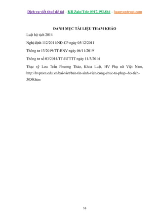 Dịch vụ viết thuê đề tài – KB Zalo/Tele 0917.193.864 – luanvantrust.com
16
DANH MỤC TÀI LIỆU THAM KHẢO
Luật hộ tịch 2014
Nghị định 112/2011/NĐ-CP ngày 05/12/2011
Thông tư 13/2019/TT-BNV ngày 06/11/2019
Thông tư số 03/2014/TT-BTTTT ngày 11/3/2014
Thạc sỹ Lưu Trần Phương Thảo, Khoa Luật, HV Phụ nữ Việt Nam,
http://hvpnvn.edu.vn/bai-viet/ban-tin-sinh-vien/cong-chuc-tu-phap--ho-tich-
5050.htm
 