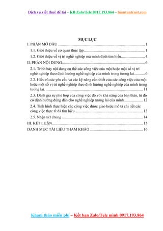 Dịch vụ viết thuê đề tài – KB Zalo/Tele 0917.193.864 – luanvantrust.com
Kham thảo miễn phí – Kết bạn Zalo/Tele mình 0917.193.864
MỤC LỤC
I. PHẦN MỞ ĐẦU ........................................................................................... 1
1.1. Giới thiệu về cơ quan thực tập................................................................ 1
1.2. Giới thiệu về vị trí nghề nghiệp mà mình định tìm hiểu......................... 4
II. PHẦN NỘI DUNG....................................................................................... 6
2.1. Trình bày nội dung cụ thể các công việc của một hoặc một số vị trí
nghề nghiệp theo định hướng nghề nghiệp của mình trong tương lai........... 6
2.2. Hiểu rõ các yêu cầu và các kỹ năng cần thiết của các công việc của một
hoặc một số vị trí nghề nghiệp theo định hướng nghề nghiệp của mình trong
tương lai. ......................................................................................................11
2.3. Đánh giá sự phù hợp của công việc đó với khả năng của bản thân, từ đó
có định hướng đúng đắn cho nghề nghiệp tương lai của mình....................12
2.4. Tình hình thực hiện các công việc được giao hoặc mô tả chi tiết các
công việc thực tế đã tìm hiểu. ......................................................................13
2.5. Nhận xét chung .....................................................................................14
III. KẾT LUẬN...............................................................................................15
DANH MỤC TÀI LIỆU THAM KHẢO........................................................16
 