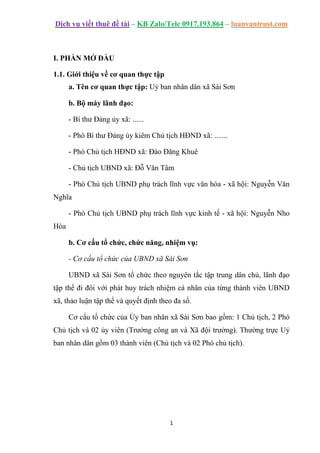 Dịch vụ viết thuê đề tài – KB Zalo/Tele 0917.193.864 – luanvantrust.com
1
I. PHẦN MỞ ĐẦU
1.1. Giới thiệu về cơ quan thực tập
a. Tên cơ quan thực tập: Uỷ ban nhân dân xã Sài Sơn
b. Bộ máy lãnh đạo:
- Bí thư Đảng ủy xã: ......
- Phó Bí thư Đảng ủy kiêm Chủ tịch HĐND xã: .......
- Phó Chủ tịch HĐND xã: Đào Đăng Khuê
- Chủ tịch UBND xã: Đỗ Văn Tâm
- Phó Chủ tịch UBND phụ trách lĩnh vực văn hóa - xã hội: Nguyễn Văn
Nghĩa
- Phó Chủ tịch UBND phụ trách lĩnh vực kinh tế - xã hội: Nguyễn Nho
Hòa
b. Cơ cấu tổ chức, chức năng, nhiệm vụ:
- Cơ cấu tổ chức của UBND xã Sài Sơn
UBND xã Sài Sơn tổ chức theo nguyên tắc tập trung dân chủ, lãnh đạo
tập thể đi đôi với phát huy trách nhiệm cá nhân của từng thành viên UBND
xã, thảo luận tập thể và quyết định theo đa số.
Cơ cấu tổ chức của Ủy ban nhân xã Sài Sơn bao gồm: 1 Chủ tịch, 2 Phó
Chủ tịch và 02 ủy viên (Trưởng công an và Xã đội trưởng). Thường trực Uỷ
ban nhân dân gồm 03 thành viên (Chủ tịch và 02 Phó chủ tịch).
 
