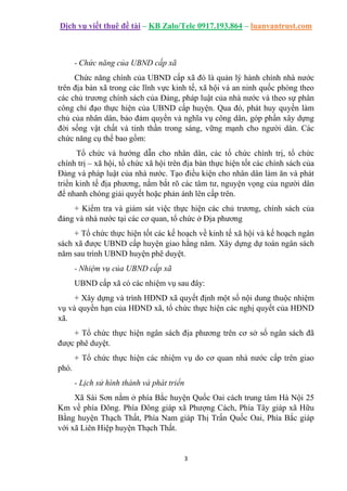 Dịch vụ viết thuê đề tài – KB Zalo/Tele 0917.193.864 – luanvantrust.com
3
- Chức năng của UBND cấp xã
Chức năng chính của UBND cấp xã đó là quản lý hành chính nhà nước
trên địa bàn xã trong các lĩnh vực kinh tế, xã hội và an ninh quốc phòng theo
các chủ trương chính sách của Đảng, pháp luật của nhà nước và theo sự phân
công chỉ đạo thực hiện của UBND cấp huyện. Qua đó, phát huy quyền làm
chủ của nhân dân, bảo đảm quyền và nghĩa vụ công dân, góp phần xây dựng
đời sống vật chất và tinh thần trong sáng, vững mạnh cho người dân. Các
chức năng cụ thể bao gồm:
Tổ chức và hướng dẫn cho nhân dân, các tổ chức chính trị, tổ chức
chính trị – xã hội, tổ chức xã hội trên địa bàn thực hiện tốt các chính sách của
Đảng và pháp luật của nhà nước. Tạo điều kiện cho nhân dân làm ăn và phát
triển kinh tế địa phương, nắm bắt rõ các tâm tư, nguyện vọng của người dân
để nhanh chóng giải quyết hoặc phản ánh lên cấp trên.
+ Kiểm tra và giám sát việc thực hiện các chủ trương, chính sách của
đảng và nhà nước tại các cơ quan, tổ chức ở Địa phương
+ Tổ chức thực hiện tốt các kế hoạch về kinh tế xã hội và kế hoạch ngân
sách xã được UBND cấp huyện giao hằng năm. Xây dựng dự toán ngân sách
năm sau trình UBND huyện phê duyệt.
- Nhiệm vụ của UBND cấp xã
UBND cấp xã có các nhiệm vụ sau đây:
+ Xây dựng và trình HĐND xã quyết định một số nội dung thuộc nhiệm
vụ và quyền hạn của HĐND xã, tổ chức thực hiện các nghị quyết của HĐND
xã.
+ Tổ chức thực hiện ngân sách địa phương trên cơ sở số ngân sách đã
được phê duyệt.
+ Tổ chức thực hiện các nhiệm vụ do cơ quan nhà nước cấp trên giao
phó.
- Lịch sử hình thành và phát triển
Xã Sài Sơn nằm ở phía Bắc huyện Quốc Oai cách trung tâm Hà Nội 25
Km về phía Đông. Phía Đông giáp xã Phượng Cách, Phía Tây giáp xã Hữu
Bằng huyện Thạch Thất, Phía Nam giáp Thị Trấn Quốc Oai, Phía Bắc giáp
với xã Liên Hiệp huyện Thạch Thất.
 