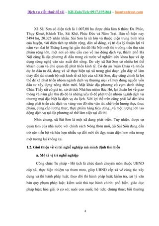 Dịch vụ viết thuê đề tài – KB Zalo/Tele 0917.193.864 – luanvantrust.com
4
Xã Sài Sơn có diện tích là 1.007,08 ha được chia làm 6 thôn: Đa Phúc,
Thụy Khuê, Khánh Tân, Sài Khê, Phúc Đức và Năm Trại. Dân số hiện nay
5494 hộ, 20.325 nhân khẩu. Sài Sơn là xã lớn và thuộc diện trung bình khá
của huyện, với diện tích tự nhiên rộng, dân số đông, vị trí địa lý thuận lợi vì
nằm ven đại lộ Thăng Long lại gần thủ đô Hà Nội một thị trường tiêu thụ sản
phẩm rộng lớn, một nơi có nhu cầu cao về lao động dịch vụ, thành phố Hà
Nội cũng là địa phương đi đầu trong cả nước về nghiên cứu khoa học và áp
dụng công nghệ vào sản xuất đời sống. Do vậy xã Sài Sơn có nhiều lợi thế
khách quan và chủ quan để phát triển kinh tế. Có dự án Tuần Châu và nhiều
dự án đầu tư đã, đang và sẽ thực hiện tại xã trong giai đoạn gần đây sẽ làm
thay đổi rất nhanh bộ mặt kinh tế xã hội của xã Sài Sơn, đây cũng chính là lợi
thế để xã phát triển nhóm ngành dịch vụ thương mại và huy động nguồn vốn
đầu tư xây dựng nông thôn mới. Mặt khác địa phương có cụm danh thắng
Chùa Thầy rất có giá trị, có di tích Nhà lưu niệm Bác Hồ, lại thuận lợi về giao
thông và nằm gần thủ đô đó là những yếu tố để phát triển nhóm ngành dịch vụ
thương mại đặc biệt là dịch vụ du lịch. Với lợi thế trên cũng phải kể đến khả
năng phát triển các dịch vụ vùng ven đô như vận tải, chế biến lương thực thực
phẩm, cung cấp lương thực, thực phẩm hàng tiêu dùng...và một lượng lớn lao
động dịch vụ tại địa phương có thể làm việc tại đô thị.
Nhìn chung, xã Sài Sơn là một xã đang phát triển. Tuy nhiên, được sự
quan tâm của nhà nước với chính sách Nông thôn mới, xã Sài Sơn đang dần
trở nên tiến bộ và hứa hẹn nhiều sự đổi mới tốt đẹp, toàn diện hơn nữa trong
một tương lai không xa.
1.2. Giới thiệu về vị trí nghề nghiệp mà mình định tìm hiểu
a. Mô tả vị trí nghề nghiệp
Công chức Tư pháp - Hộ tịch là chức danh chuyên môn thuộc UBND
cấp xã, thực hiện nhiệm vụ tham mưu, giúp UBND cấp xã về công tác xây
dựng và thi hành pháp luật; theo dõi thi hành pháp luật; kiểm tra, xử lý văn
bản quy phạm pháp luật; kiểm soát thủ tục hành chính; phổ biến, giáo dục
pháp luật; hòa giải ở cơ sở; nuôi con nuôi; hộ tịch; chứng thực; bồi thường
 