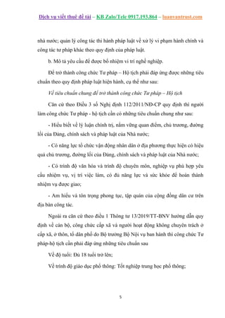 Dịch vụ viết thuê đề tài – KB Zalo/Tele 0917.193.864 – luanvantrust.com
5
nhà nước; quản lý công tác thi hành pháp luật về xử lý vi phạm hành chính và
công tác tư pháp khác theo quy định của pháp luật.
b. Mô tả yêu cầu để được bổ nhiệm vi trí nghề nghiệp.
Để trở thành công chức Tư pháp – Hộ tịch phải đáp ứng được những tiêu
chuẩn theo quy định pháp luật hiện hành, cụ thể như sau:
Về tiêu chuẩn chung để trở thành công chức Tư pháp – Hộ tịch
Căn cứ theo Điều 3 số Nghị định 112/2011/NĐ-CP quy định thì người
làm công chức Tư pháp - hộ tịch cần có những tiêu chuẩn chung như sau:
- Hiểu biết về lý luận chính trị, nắm vững quan điểm, chủ trương, đường
lối của Đảng, chính sách và pháp luật của Nhà nước;
- Có năng lực tổ chức vận động nhân dân ở địa phương thực hiện có hiệu
quả chủ trương, đường lối của Đảng, chính sách và pháp luật của Nhà nước;
- Có trình độ văn hóa và trình độ chuyên môn, nghiệp vụ phù hợp yêu
cầu nhiệm vụ, vị trí việc làm, có đủ năng lực và sức khỏe để hoàn thành
nhiệm vụ được giao;
- Am hiểu và tôn trọng phong tục, tập quán của cộng đồng dân cư trên
địa bàn công tác.
Ngoài ra căn cứ theo điều 1 Thông tư 13/2019/TT-BNV hướng dẫn quy
định về cán bộ, công chức cấp xã và người hoạt động không chuyên trách ở
cấp xã, ở thôn, tổ dân phố do Bộ trưởng Bộ Nội vụ ban hành thì công chức Tư
pháp-hộ tịch cần phải đáp ứng những tiêu chuẩn sau
Về độ tuổi: Đủ 18 tuổi trở lên;
Về trình độ giáo dục phổ thông: Tốt nghiệp trung học phổ thông;
 