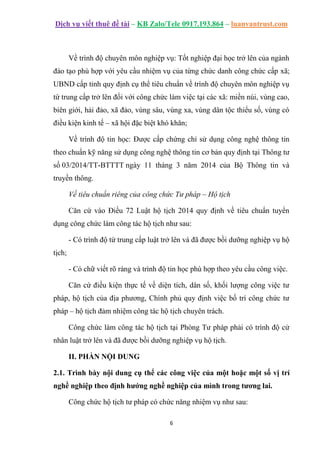 Dịch vụ viết thuê đề tài – KB Zalo/Tele 0917.193.864 – luanvantrust.com
6
Về trình độ chuyên môn nghiệp vụ: Tốt nghiệp đại học trở lên của ngành
đào tạo phù hợp với yêu cầu nhiệm vụ của từng chức danh công chức cấp xã;
UBND cấp tỉnh quy định cụ thể tiêu chuẩn về trình độ chuyên môn nghiệp vụ
từ trung cấp trở lên đối với công chức làm việc tại các xã: miền núi, vùng cao,
biên giới, hải đảo, xã đảo, vùng sâu, vùng xa, vùng dân tộc thiểu số, vùng có
điều kiện kinh tế – xã hội đặc biệt khó khăn;
Về trình độ tin học: Được cấp chứng chỉ sử dụng công nghệ thông tin
theo chuẩn kỹ năng sử dụng công nghệ thông tin cơ bản quy định tại Thông tư
số 03/2014/TT-BTTTT ngày 11 tháng 3 năm 2014 của Bộ Thông tin và
truyền thông.
Về tiêu chuẩn riêng của công chức Tư pháp – Hộ tịch
Căn cứ vào Điều 72 Luật hộ tịch 2014 quy định về tiêu chuẩn tuyển
dụng công chức làm công tác hộ tịch như sau:
- Có trình độ từ trung cấp luật trở lên và đã được bồi dưỡng nghiệp vụ hộ
tịch;
- Có chữ viết rõ ràng và trình độ tin học phù hợp theo yêu cầu công việc.
Căn cứ điều kiện thực tế về diện tích, dân số, khối lượng công việc tư
pháp, hộ tịch của địa phương, Chính phủ quy định việc bố trí công chức tư
pháp – hộ tịch đảm nhiệm công tác hộ tịch chuyên trách.
Công chức làm công tác hộ tịch tại Phòng Tư pháp phải có trình độ cử
nhân luật trở lên và đã được bồi dưỡng nghiệp vụ hộ tịch.
II. PHẦN NỘI DUNG
2.1. Trình bày nội dung cụ thể các công việc của một hoặc một số vị trí
nghề nghiệp theo định hướng nghề nghiệp của mình trong tương lai.
Công chức hộ tịch tư pháp có chức năng nhiệm vụ như sau:
 