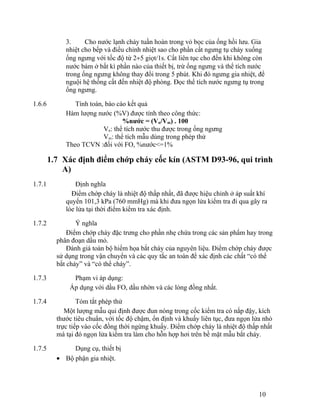 3. Cho nước lạnh chảy tuần hoàn trong vỏ bọc của ống hồi lưu. Gia 
nhiệt cho bếp và điều chỉnh nhiệt sao cho phần cất ngưng tụ chảy xuống 
ống ngưng với tốc độ từ 2¸5 giọt/1s. Cất liên tục cho đến khi không còn 
nước bám ở bất kì phần nào của thiết bị, trừ ống ngưng và thể tích nước 
trong ống ngưng không thay đổi trong 5 phút. Khi đó ngưng gia nhiệt, để 
nguội hệ thống cất đến nhiệt độ phòng. Đọc thể tích nước ngưng tụ trong 
ống ngưng. 
1.6.6 Tính toán, báo cáo kết quả 
Hàm lượng nước (%V) được tính theo công thức: 
%nước = (Vn/Vm) . 100 
Vn: thể tích nước thu được trong ống ngưng 
Vm: thể tích mẫu dùng trong phép thử 
Theo TCVN :đối với FO, %nước<=1% 
1.7 Xác định điểm chớp cháy cốc kín (ASTM D93-96, qui trình 
A) 
1.7.1 Định nghĩa 
Điểm chớp cháy là nhiệt độ thấp nhất, đã được hiệu chỉnh ở áp suất khí 
quyển 101,3 kPa (760 mmHg) mà khi đưa ngọn lửa kiểm tra đi qua gây ra 
lóe lửa tại thời điểm kiểm tra xác định. 
1.7.2 Ý nghĩa 
Điểm chớp cháy đặc trưng cho phần nhẹ chứa trong các sản phẩm hay trong 
phân đoạn dầu mỏ. 
Đánh giá toàn bộ hiểm họa bắt cháy của nguyên liệu. Điểm chớp cháy được 
sử dụng trong vận chuyển và các quy tắc an toàn để xác định các chất “có thể 
bắt cháy” và “có thể cháy”. 
1.7.3 Phạm vi áp dụng: 
Áp dụng với dầu FO, dầu nhờn và các lỏng đồng nhất. 
1.7.4 Tóm tắt phép thử 
Một lượng mẫu qui định được đun nóng trong cốc kiểm tra có nắp đậy, kích 
thước tiêu chuẩn, với tốc độ chậm, ổn định và khuấy liên tục, đưa ngọn lửa nhỏ 
trực tiếp vào cốc đồng thời ngừng khuấy. Điểm chớp cháy là nhiệt độ thấp nhất 
mà tại đó ngọn lửa kiểm tra làm cho hỗn hợp hơi trên bề mặt mẫu bắt cháy. 
1.7.5 Dụng cụ, thiết bị 
· Bộ phận gia nhiệt. 
10 
 