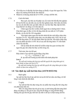 · Cốc kiểm tra có nắp đậy kín kèm dụng cụ khuấy và que thử ngọn lửa. Trên 
nắp có lỗ, đường kính đủ để cắm nhiệt kế. 
· Nhiệt kế có khoảng nhiệt độ từ 9¸3700C, số hiệu ASTM 10C. 
1.7.6 Cách tiến hành 
· Rửa sạch, sấy khô các bộ phận của cốc trước khi bắt đầu thử nghiệm 
để loại bỏ hết các cặn dầu của các lần thử nghiệm trước. Rót mẫu cần kiểm 
tra vào cốc thử đến mức qui định. Đặt cốc vào hốc bếp. Đậy nắp kín khít. 
Lắp nhiệt kế vào đúng vị trí trên nắp cốc 
· Châm ngọn lửa thử và điều chỉnh ngọn lửa có đường kính 3-4mm. 
Cấp nhiệt ngay từ đầu với tốc độ tăng nhiệt độ của mẫu từ 5¸60C/phút. 
Khuấy với tốc độ 90¸120 vòng/phút. 
· Tiến hành châm ngọn lửa thử khi nhiệt độ thử cách điểm chớp cháy 
dự đoán 23±50C. Nếu điểm chớp cháy của sản phẩm trên 1100C thì cứ sau 
mỗi lần tăng thêm 20C thì tiến hành châm lửa một lần. Nếu điểm chớp cháy 
của sản phẩm dự kiến £1100C thì cứ sau mỗi lần tăng thêm 10C tiến hành 
châm lửa một lần. 
· Ghi lại nhiệt độ trên nhiệt kế là điểm chớp lửa quan sát được khi 
ngọn lửa gây nên chớp lửa thực sự bên trong cốc. 
1.7.7 Tính toán, báo cáo kết quả 
Hiệu chỉnh về áp suất khí quyển bằng công thức: 
Ch = Cqsat + 0,25(101,3 – K) 
K: áp suất môi trường tại thời điểm tiến hành phép thử 
Lưu ý: 
Áp suất môi trường nhỏ hơn áp suất khí quyển thì cộng thêm giá trị 
hiệu chỉnh và làm tròn lên 0,50C. 
Áp suất môi trường lớn hơn áp suất khí quyển thì cộng thêm giá trị hiệu 
chỉnh và làm tròn xuống 0,50C. 
1.8 Xác định áp xuất hơi bão hòa (ASTM D323-94) 
1.8.1 Định nghĩa 
Áp suất hơi bão hòa là áp suất hơi mà tại đó thể hơi nằm cân bằng với thế 
lỏng ở một nhiệt độ nhất định. 
1.8.2 Ý nghĩa 
Áp suất hơi bão hòa đặc trưng cho các phần nhẹ trong dầu thô cũng như 
các phân đoạn dầu mỏ. 
Đối với xăng nhiên liệu thì giá trị này có ảnh hưởng đến khả năng khởi 
động của động cơ, khi giá trị này càng lớn thì động cơ càng dễ khởi động. 
Nhưng nếu qua lớn thì gây mất mát vật chất và dễ tạo ra hiện tượng nút hơi. 
11 
 