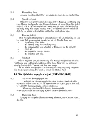 1.8.3 Phạm vi ứng dụng 
Áp dụng cho xăng, dầu thô bay hơi và các sản phẩm dầu mỏ bay hơi khác 
1.8.4 Tóm tắt phép thử 
Mẫu đựơc làm lạnh trong điều kiện quy định và được nạp vào khoang lỏng 
cũng đã được làm lạnh như mẫu. Khoang hơi được giữ trong thùng điều nhiệt ở 
nhiệt độ 37,8 oC. Nối khoang hơi với khoang lỏng rồi ngâm toàn bộ hệ thống 
này trong thùng điều nhiệt ở nhiệt độ 37,8oC cho đến khi đạt được áp suất ổn 
định. Số chỉ trên áp kế là số chỉ áp suất hơi bão hòa Ried của mẫu. 
1.8.5 Dụng cụ, thiết bị 
- Bom Ried gồm khoang lỏng và khoang hơi được nối với nhau bằng ren vặn 
kín khít ở đỉnh khoang nơi có ống dẫn hơi nối với đồng hồ đo áp lực. 
- Áp kế dùng để đo áp lực. 
- Bể ổn nhiệt có bộ phận khuấy tự động. 
- Bộ phận gia nhiệt kèm rơle nhiệt tự động được cài đặt ở 37,8oC 
- Nhiệt kế 
- Bộ phận kiểm soát quá trình đo. 
- Bộ phận làm lạnh mẫu. 
1.8.6 Tiến hành 
Mẫu đã được làm lạnh, rót vào khoang mẫu đã được tráng mẫu và làm lạnh. 
Nối khoang lỏng và khoang hơi, đặt toàn bộ hệ thống đúng vị trí các khớp quay 
trong bể ổn định nhiệt. Thao tác phải thực hiện nhanh. 
Ấn nút để tiến hành phép đo. Khi kim đồng hồ không tăng trong vòng năm 
phút thì ghi lại chỉ số này. Đây chính là áp suất hơi bão hòa Reid. 
1.9 Xác định hàm lượng lưu huỳnh (ASTM D4294-90) 
1.9.1 Tác hại của S trong nguyên liệu 
Lưu huỳnh tồn tại trong nguyên liệu, dưới tác dụng của các tác nhân 
oxy hóa sẽ chuyển thành SOx và kết hợp với nước tạo H2SO4, gây ăn mòn thiết 
bị và khí SOx thải ra ngoài gây ô nhiễm môi trường. 
Nếu nó tồn tại ở dạng H2S cũng gây ăn mòn thiết bị 
Þ Do đó phải kiểm tra hàm lượng S, từ đó tìm biện pháp khắc phục 
1.9.2 Phạm vi áp dụng 
Áp dụng cho sản phẩm dầu mỏ như xăng, dầu nhờn, diesel, mazut, JETA1, 
dầu hỏa. 
12 
 