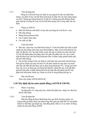 1.9.3 Tóm tắt phép thử 
Dùng tia X để kích hoạt các điện tử của nguyên tố cần xác định hàm 
lượng, các điện tử này sau khi được kích hoạt sẽ nhảy lên các mức năng lượng 
cao hơn. Thông qua năng lượng tia X mất đi và thông qua một đường chuẩn 
giữa mật độ và nồng độ, máy sẽ cho biết hàm lượng của S trong mẫu cần xác 
định. 
1.9.4 Dụng cụ, thiết bị 
· Bình khí Helium tinh khiết với áp suất của dòng đi ra tối đa là 1 atm. 
· Mỡ chân không 
· Màng Polycarbonate film. 
· Các ô nhôm chứa mẫu. 
· Các mẫu cài đặt. 
1.9.5 Cách tiến hành 
· Bật máy, chọn mục xác định hàm lượng S. Trước khi phân tích mẫu ta phải 
chuẩn lại máy bằng cách chọn mục Restanddaise. Máy sẽ cho biết phải bỏ các 
mẫu cài đặt nào vào. Sau khi chuẩn xong, nếu giá trị chuẩn của máy nhỏ hơn 
5% thì tiến hành phân tích bằng cách cho mẫu cần phân tích vào các ô chứa 
mẫu đã được bọc một lớp Polycacbonate film và được tráng quanh thành một 
lớp mỡ chân không. 
· Giá trị hàm lượng S cần xác định sẽ xuất hiện trên màn hình tinh thể lỏng. 
Nếu giá trị chuẩn của máy lớn hơn 5% thì phải chuẩn lại máy theo các bước 
như trên cho đến khi đạt được giá trị nằm trong khoảng 0-5%. Trong quá trình 
làm việc sẽ có sự tham gia của dòng khí Helium, dòng khí này sẽ là lớp đệm 
giữa bề mặt mẫu và phần không khí trên bề mặt mẫu cần phân tích để việc 
phân tích mẫu được chính xác, tránh sai số do S trong không khí gây ra. 
1.9.6 Báo cáo kết quả 
Theo tiêu chuẩn ASTM D4294-90. 
1.10 Xác định độ ăn mòn mảnh đồng (ASTM D 130-94) 
1.10.1 Phạm vi áp dụng 
Áp dụng đối với xăng máy bay, nhiên liệu phản lực, xăng ô tô, dầu hỏa, 
diesel, dầu nhờn. 
1.10.2 Tóm tắt phép thử 
Một tấm đồng đã được đánh bóng theo qui định rồi được ngâm vào 
lượng mẫu qui định, được gia nhiệt trong thời gian qui định đối với sản phẩm 
kiểm tra. Kết thúc giai đoạn này, tấm đồng được nhấc ra và so sánh với bảng 
chuẩn ăn mòn tấm đồng ASTM. 
13 
 