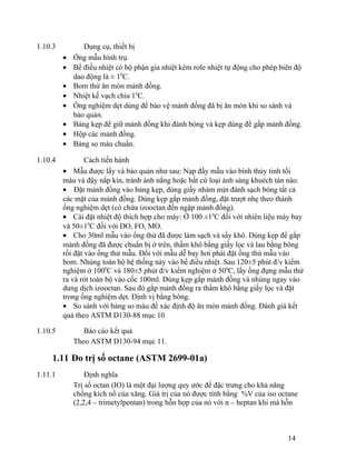 1.10.3 Dụng cụ, thiết bị 
· Ống mẫu hình trụ. 
· Bể điều nhiệt có bộ phận gia nhiệt kèm rơle nhiệt tự động cho phép biên độ 
dao động là ± 10C. 
· Bom thử ăn mòn mảnh đồng. 
· Nhiệt kế vạch chia 10C. 
· Ống nghiệm dẹt dùng để bảo vệ mảnh đồng đã bị ăn mòn khi so sánh và 
bảo quản. 
· Bảng kẹp để giữ mảnh đồng khi đánh bóng và kẹp dùng để gắp mảnh đồng. 
· Hộp các mảnh đồng. 
· Bảng so màu chuẩn. 
1.10.4 Cách tiến hành 
· Mẫu được lấy và bảo quản như sau: Nạp đầy mẫu vào bình thủy tinh tối 
màu và đậy nắp kín, tránh ánh nắng hoặc bất cứ loại ánh sáng khuéch tán nào. 
· Đặt mảnh đồng vào bảng kẹp, dùng giấy nhám mịn đánh sạch bóng tất cả 
các mặt của mảnh đồng. Dùng kẹp gắp mảnh đồng, đặt trượt nhẹ theo thành 
ống nghiệm dẹt (có chứa izooctan đến ngập mảnh đồng). 
· Cài đặt nhiệt độ thích hợp cho máy: Ở 100 ±10C đối với nhiên liệu máy bay 
và 50±10C đối với DO, FO, MO. 
· Cho 30ml mẫu vào ống thử đã được làm sạch và sấy khô. Dùng kẹp để gắp 
mảnh đồng đã được chuẩn bị ở trên, thấm khô bằng giấy lọc và lau bằng bông 
rồi đặt vào ống thử mẫu. Đối với mẫu dễ bay hơi phải đặt ống thử mẫu vào 
bom. Nhúng toàn bộ hệ thống này vào bể điều nhiệt. Sau 120±5 phút đ/v kiểm 
nghiệm ở 1000C và 180±5 phút đ/v kiểm nghiệm ở 500C, lấy ống đựng mẫu thử 
ra và rót toàn bộ vào cốc 100ml. Dùng kẹp gắp mảnh đồng và nhúng ngay vào 
dung dịch izooctan. Sau đó gắp mảnh đồng ra thấm khô bằng giấy lọc và đặt 
trong ống nghiệm dẹt. Định vị bằng bông. 
· So sánh với bảng so màu để xác định độ ăn mòn mảnh đồng. Đánh giá kết 
quả theo ASTM D130-88 mục 10 
1.10.5 Báo cáo kết quả 
Theo ASTM D130-94 mục 11. 
1.11 Đo trị số octane (ASTM 2699-01a) 
1.11.1 Định nghĩa 
Trị số octan (IO) là một đại lượng quy ước để đặc trưng cho khả năng 
chống kích nổ của xăng. Giá trị của nó được tính bằng %V của iso octane 
(2,2,4 – trimetylpentan) trong hỗn hợp của nó với n – heptan khi mà hỗn 
14 
 